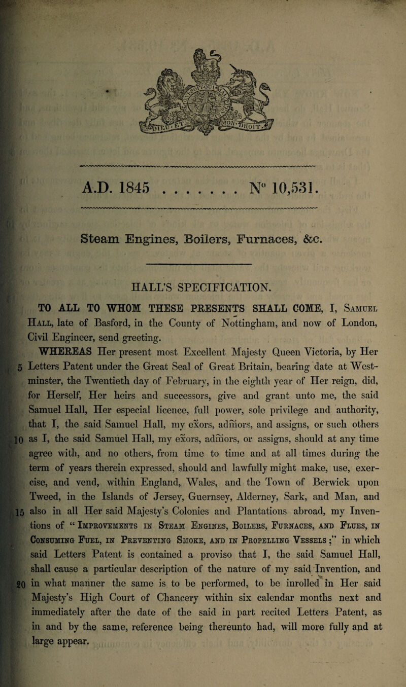 Steam Engines, Boilers, Furnaces, &c. 10 HALL’S SPECIFICATION. TO ALL TO WHOM THESE PRESENTS SHALL GOME, I, Samuel Hall, late of Basford, in the County of Nottingham, and now of London, Civil Engineer, send greeting. WHEEEAS Her present most Excellent Majesty Queen Victoria, by Her 5 Letters Patent under the Great Seal of Great Britain, bearing date at West¬ minster, the Twentieth day of February, in the eighth year of Her reign, did, for Herself, Her heirs and successors, give and grant unto me, the said Samuel Hall, Her especial licence, full power, sole privilege and authority, that I, the said Samuel Hall, my exors, ad mors, and assigns, or such others as I, the said Samuel Hall, my exors, adhiors, or assigns, should at any time agree with, and no others, from time to time and at all times during the term of years therein expressed, should and lawfully might make, use, exer¬ cise, and vend, within England, Wales, and the Town of Berwick upon Tweed, in the Islands of Jersey, Guernsey, Alderney, Sark, and Man, and also in all Her said Majesty’s Colonies and Plantations abroad, my Inven¬ tions of “ Improvements in Steam Engines, Boilers, Furnaces, and Flues, in Consuming Fuel, in Preventing Smoke, and in Propelling Vessels in which said Letters Patent is contained a proviso that I, the said Samuel Hall, shall cause a particular description of the nature of my said Invention, and * ■*> 20 in what manner the same is to be performed, to be inrolled in Her said Majesty’s High Court of Chancery within six calendar months next and immediately after the date of the said in part recited Letters Patent, as in and by the same, reference being thereunto had, will more fully and at large appear.