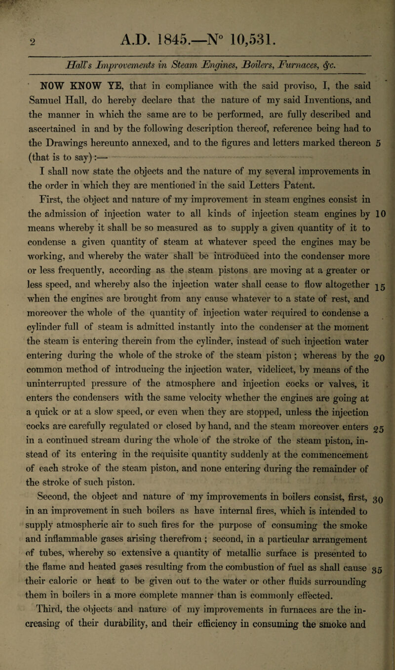 Hall's Improvements in Steam Engines, Boilers, Furnaces, NOW KNOW YE, that in compliance with the said proviso, I, the said Samuel Hall, do hereby declare that the nature of my said Inventions, and the manner in which the same are to be performed, are fully described and ascertained in and by the following description thereof, reference being had to the Drawings hereunto annexed, and to the figures and letters marked thereon 5 (that is to say):— — I shall now state the objects and the nature of my several improvements in the order in which they are mentioned in the said Letters Patent. First, the object and nature of my improvement in steam engines consist in the admission of injection water to all kinds of injection steam engines by 10 means whereby it shall be so measured as to supply a given quantity of it to condense a given quantity of steam at whatever speed the engines may be working, and whereby the water shall be introduced into the condenser more or less frequently, according as the steam pistons are moving at a greater or less speed, and whereby also the injection water shall cease to flow altogether ^5 when the engines are brought from any cause whatever to a state of rest, and moreover the whole of the quantity of injection water required to condense a cylinder full of steam is admitted instantly into the condenser at the moment the steam is entering therein from the cylinder, instead of such injection water entering during the whole of the stroke of the steam piston ; whereas by the 20 common method of introducing the injection wTater, videlicet, by means of the uninterrupted pressure of the atmosphere and injection cocks or valves, it enters the condensers with the same velocity whether the engines are going at a quick or at a slow speed, or even when they are stopped, unless the injection cocks are carefully regulated or closed by hand, and the steam moreover enters 25 in a continued stream during the whole of the stroke of the steam piston, in¬ stead of its entering in the requisite quantity suddenly at the commencement of each stroke of the steam piston, and none entering during the remainder of the stroke of such piston. Second, the object and nature of my improvements in boilers consist, first, 30 in an improvement in such boilers as have internal fires, which is intended to supply atmospheric air to such fires for the purpose of consuming the smoke and inflammable gases arising therefrom ; second, in a particular arrangement of tubes, whereby so extensive a quantity of metallic surface is presented to the flame and heated gases resulting from the combustion of fuel as shall cause 35 their caloric or heat to be given out to the water or other fluids surrounding them in boilers in a more complete manner than is commonly effected. Third, the objects and nature of my improvements in furnaces are the in¬ creasing of their durability, and their efficiency in consuming the smoke and