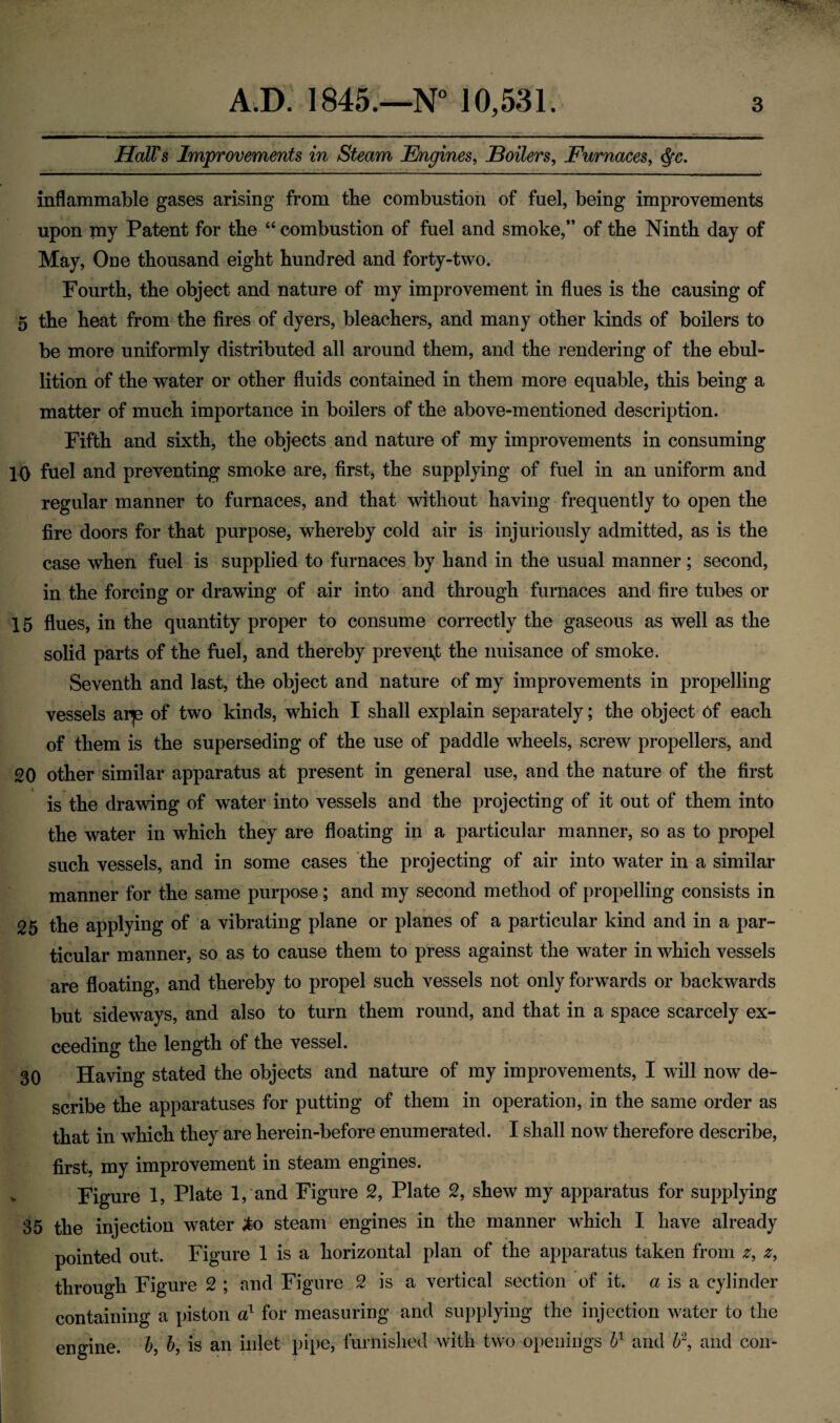 Hall's Improvements in Steam Engines, Boilers, Furnaces, inflammable gases arising from the combustion of fuel, being improvements upon my Patent for the “ combustion of fuel and smoke,” of the Ninth day of May, One thousand eight hundred and forty-two. Fourth, the object and nature of my improvement in flues is the causing of 5 the heat from the fires of dyers, bleachers, and many other kinds of boilers to be more uniformly distributed all around them, and the rendering of the ebul¬ lition of the water or other fluids contained in them more equable, this being a matter of much importance in boilers of the above-mentioned description. Fifth and sixth, the objects and nature of my improvements in consuming 10 fuel and preventing smoke are, first, the supplying of fuel in an uniform and regular manner to furnaces, and that without having frequently to open the fire doors for that purpose, whereby cold air is injuriously admitted, as is the case when fuel is supplied to furnaces by hand in the usual manner; second, in the forcing or drawing of air into and through furnaces and fire tubes or 15 flues, in the quantity proper to consume correctly the gaseous as well as the solid parts of the fuel, and thereby prevent the nuisance of smoke. Seventh and last, the object and nature of my improvements in propelling vessels arje of two kinds, which I shall explain separately; the object 6f each of them is the superseding of the use of paddle wheels, screw propellers, and 20 other similar apparatus at present in general use, and the nature of the first is the drawing of water into vessels and the projecting of it out of them into the water in which they are floating in a particular manner, so as to propel such vessels, and in some cases the projecting of air into water in a similar manner for the same purpose; and my second method of propelling consists in 25 the applying of a vibrating plane or planes of a particular kind and in a par¬ ticular manner, so as to cause them to press against the water in which vessels are floating, and thereby to propel such vessels not only forwards or backwards but sideways, and also to turn them round, and that in a space scarcely ex¬ ceeding the length of the vessel. 30 Having stated the objects and nature of my improvements, I will now de¬ scribe the apparatuses for putting of them in operation, in the same order as that in which they are herein-before enumerated. I shall now therefore describe, first, my improvement in steam engines. Figure 1, Plate 1, and Figure 2, Plate 2, shew my apparatus for supplying 35 the injection water <to steam engines in the manner which I have already pointed out. Figure 1 is a horizontal plan of the apparatus taken from -r, 2, through Figure 2 ; and Figure 2 is a vertical section of it. a is a cylinder containing a piston a1 for measuring and supplying the injection water to the engine, b, b, is an inlet pipe, furnished with two openings bl and U\ and con-