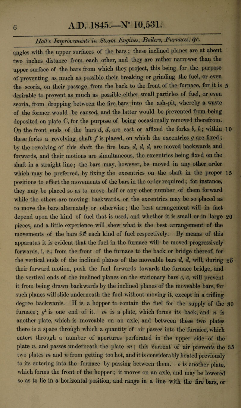 Hall's Improvements in Steam Engines, Hollers, Furnaces, <fyc. _ angles with the upper surfaces of the bars; these inclined planes are at about two inches distance from each other, and they are rather narrower than the upper surface of the bars from which they project, this being for the purpose of preventing as much as possible their breaking or grinding the fuel, or even the scoria, on their passage from the back to the front of the furnace, for it is 5 desirable to prevent as much as possible either small particles of fuel, or even scoria, from dropping between the fire bars into the ash-pit, whereby a waste of the former would be caused, and the latter would be prevented from being deposited on plate C, for the purpose of being occasionally removed therefrom. On the front ends of the bars d, d, are cast or affixed the forks b, b; within 10 these forks a revolving shaft f is placed, on which the excentrics g are fixed; by the revolving of this shaft the fire bars d, d, d, are moved backwards and forwards, and their motions are simultaneous, the excentrics being fixed on the shaft in a straight line; the bars may, however, be moved in any other order which may be preferred, by fixing the excentrics on the shaft in the proper 15 positions to effect the movements of the bars in the order required; for instance, they may be placed so as to move half or any other number of them forward while the others are moving backwards, or the excentrics may be so placed as to move the bars alternately or otherwise; the best arrangement will in fact depend upon the kind of fuel that is used, and whether it is small or in large 20 pieces, and a little experience will shew what is the best arrangement of the movements of the bars fof each kind of fuel respectively. By means of this apparatus it is evident that the fuel in the furnace will be moved progressively forwards, i. e., from the front of the furnace to the back or bridge thereof, for the vertical ends of the inclined planes of the moveable bars d, d, will, during 25 their forward motion, push the fuel forwards towards the furnace bridge, and the vertical ends of the inclined planes on the stationary bars c, c, will prevent it from being drawn backwards by the inclined planes of the moveable bars, for such planes will slide underneath the fuel without moving it, except in a trifling degree backwards. H is a hopper to contain the fuel for the supply of the 30 furnace; g1 is one end of it. m is a plate, which forms its back, and n is another plate, which is moveable on an axle, and between these two plates there is a space through which a quantity of air passes into the furnace, which enters through a number of apertures perforated in the upper side of the plate n, and passes underneath the plate m; this Current of air prevents the 35 two plates m and n from getting too hot, and it is considerably heated previously to its entering into the furnace by passing between them. 0 is another plate, which forms the front of the hopper; it moves on an axle, and may be lowered so as to lie in a horizontal position, and range in a line with the fire bars, or