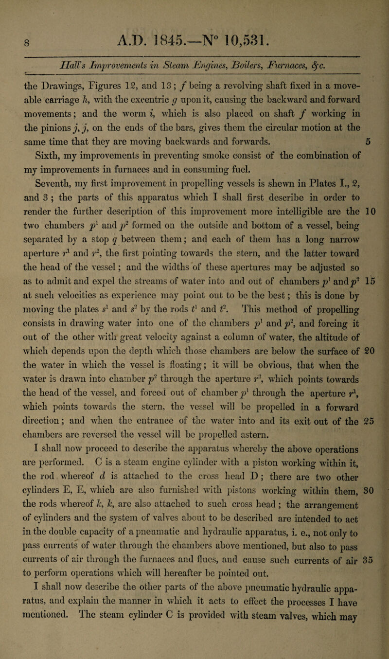 Hall's Improvements in Steam Engines, Eoilers. Furnaces, fyc. the Drawings, Figures 12, and 13; / being a revolving shaft fixed in a move- able carriage h, with the exeentric g upon it, causing the backward and forward movements; and the worm i, which is also placed on shaft / working in the pinions j, j, on the ends of the bars, gives them the circular motion at the same time that they are moving backwards and forwards. 5 Sixth, my improvements in preventing smoke consist of the combination of my improvements in furnaces and in consuming fuel. Seventh, my first improvement in propelling vessels is shewn in Plates I., 2, and 3 ; the parts of this apparatus which I shall first describe in order to render the further description of this improvement more intelligible are the 10 two chambers pl and p2 formed on the outside and bottom of a vessel, being separated by a stop q between them; and each of them has a long narrow aperture r1 and r2, the first pointing towards the stern, and the latter toward the head of the vessel; and the widths of these apertures may be adjusted so as to admit and expel the streams of water into and out of chambers^1 andyr 15 at such velocities as experience may point out to be the best; this is done by moving the plates sl and s2 by the rods t] and t2. This method of propelling consists in drawing water into one of the chambers p1 and p2, and forcing it out of the other with great velocity against a column of water, the altitude of which depends upon the depth which those chambers are below the surface of 20 the water in which the vessel is floating; it will be obvious, that when the water is drawn into chamber p2 through the aperture r\ which points towards the head of the vessel, and forced out of chamber pl through the aperture r1, which points towards the stern, the vessel will be propelled in a forward direction; and when the entrance of the water into and its exit out of the 25 chambers are reversed the vessel will be propelled astern. I shall now proceed to describe the apparatus whereby the above operations are performed. C is a steam engine cylinder with a piston working within it, the rod whereof d is attached to the cross head D; there are two other cylinders E, E, which are also furnished with pistons working within them, 30 the rods whereof k, Jc, are also attached to such cross head; the arrangement of cylinders and the system of valves about to be described are intended to act in the double capacity of a pneumatic and hydraulic apparatus, i. e., not only to pass currents of water through the chambers above mentioned, but also to pass currents of air through the furnaces and flues, and cause such currents of air 35 to perform operations which will hereafter be pointed out. I shall now describe the other parts of the above pneumatic hydraulic appa¬ ratus, and explain the manner in which it acts to effect the processes I have mentioned. The steam cylinder C is provided with steam valves, which may