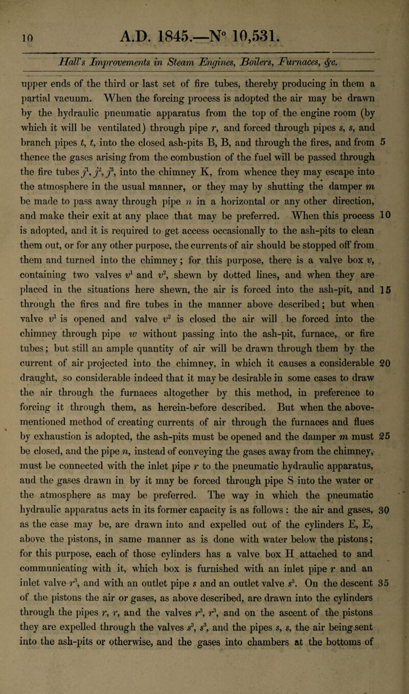 Hall's Improvements in Steam Engines, Boilers, Furnaces, upper ends of the third or last set of fire tubes, thereby producing in them a partial vacuum. When the forcing process is adopted the air may be drawn by the hydraulic pneumatic apparatus from the top of the engine room (by which it will be ventilated) through pipe r, and forced through pipes s, s, and branch pipes t, t, into the closed ash-pits B, B, and through the fires, and from 5 thence the gases arising from the combustion of the fuel will be passed through the fire tubes j1, j2, f, into the chimney K, from whence they may escape into the atmosphere in the usual manner, or they may by shutting the damper m be made to pass away through pipe n in a horizontal or any other direction, and make their exit at any place that may be preferred. When this process 10 is adopted, and it is required to get access occasionally to the ash-pits to clean them out, or for any other purpose, the currents of air should be stopped off from them and turned into the chimney; for this purpose, there is a valve box v, containing two valves v1 and v2, shewn by dotted lines, and when they are placed in the situations here shewn, the air is forced into the ash-pit, and 15 through the fires and fire tubes in the manner above described; but when valve v1 is opened and valve v2 is closed the air will be forced into the chimney through pipe w without passing into the ash-pit, furnace, or fire tubes; but still an ample quantity of air will be drawn through them by the current of air projected into the chimney, in which it causes a considerable 20 draught, so considerable indeed that it may be desirable in some cases to draw the air through the furnaces altogether by this method, in preference to forcing it through them, as herein-before described. But when the above- mentioned method of creating currents of air through the furnaces and flues by exhaustion is adopted, the ash-pits must be opened and the damper m must 25 be closed, and the pipe n, instead of conveying the gases away from the chimney, must be connected with the inlet pipe r to the pneumatic hydraulic apparatus, and the gases drawn in by it may be forced through pipe S into the water or the atmosphere as may be preferred. The way in which the pneumatic hydraulic apparatus acts in its former capacity is as follows : the air and gases, 30 as the case may be, are drawn into and expelled out of the cylinders E, E, above the pistons, in same manner as is done with water below the pistons; for this purpose, each of those cylinders has a valve box H attached to and communicating with it, which box is furnished with an inlet pipe r and an inlet valve r\ and with an outlet pipe s and an outlet valve s3. On the descent 35 of the pistons the air or gases, as above described, are drawn into the cylinders through the pipes r, r, and the valves r3, r3, and on the ascent of the pistons they are expelled through the valves s3, s3, and the pipes s, s, the air being sent into the ash-pits or otherwise, and the gases into chambers at the bottoms of