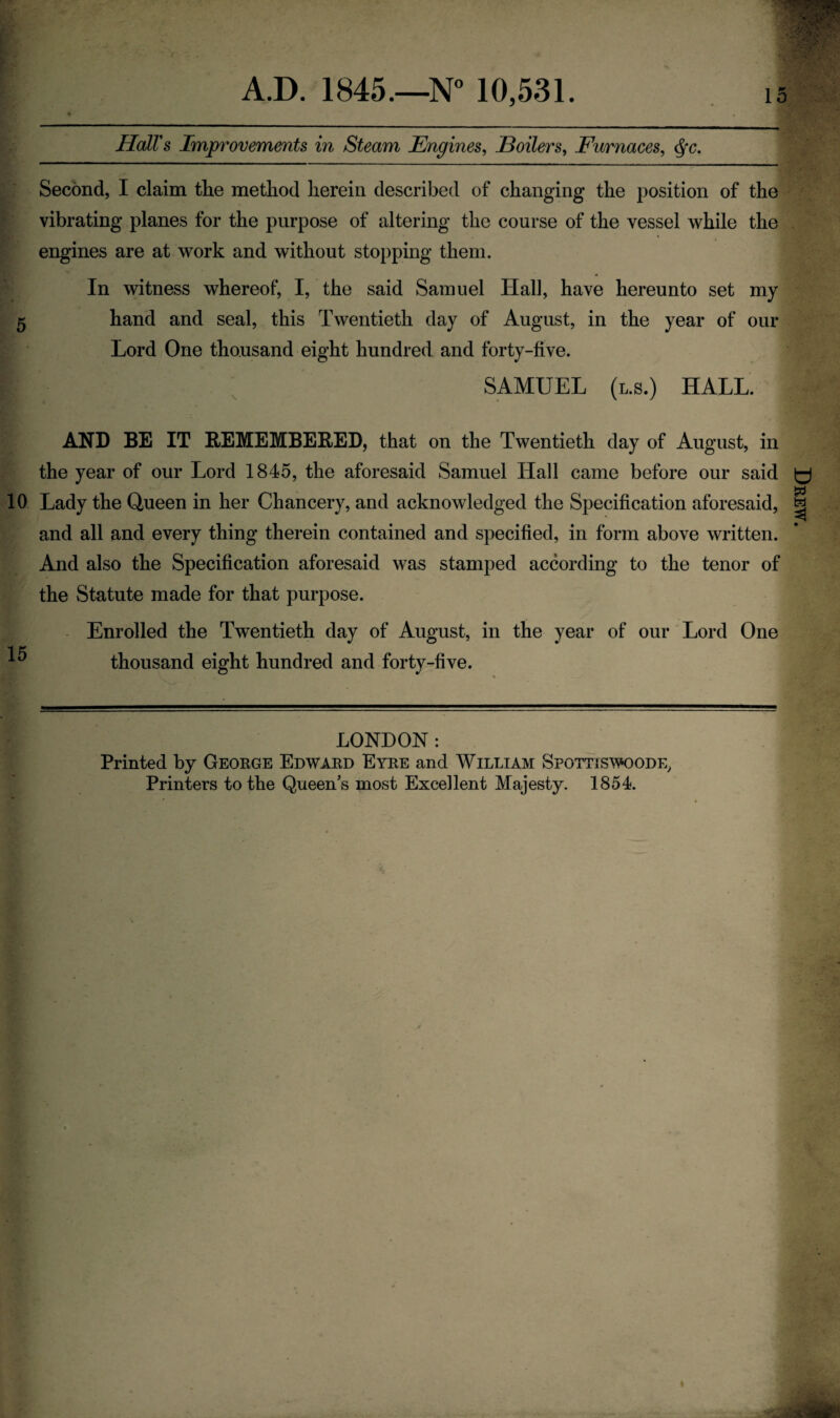 A.D. 1845.—N° 10,531. 15 Hall's Improvements in Steam Engines, Boilers, Furnaces, <^c. Second, I claim tlie method herein described of changing the position of the vibrating planes for the purpose of altering the course of the vessel while the engines are at work and without stopping them. In witness whereof, I, the said Samuel Hall, have hereunto set my 5 hand and seal, this Twentieth day of August, in the year of our Lord One thousand eight hundred and forty-five. ^ SAMUEL (l.s.) HALL. AND BE IT REMEMBERED, that on the Twentieth day of August, in the year of our Lord 1845, the aforesaid Samuel Hall came before our said 10 Lady the Queen in her Chancery, and acknowledged the Specification aforesaid, and all and every thing therein contained and specified, in form above written. And also the Specification aforesaid was stamped according to the tenor of the Statute made for that purpose. Enrolled the Twentieth day of August, in the year of our Lord One ';j thousand eight hundred and forty-five. LONDON : Printed by George Edward Eyre and William Spottiswoode, Printers to the Queen’s most Excellent Majesty. 1854. ♦ Drew.