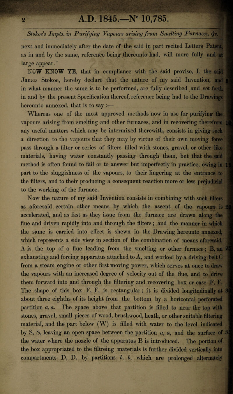 StoJcoes Impts. in Purifying Vapours arising from Smelting Furnaces, <§c. - - - — - - — - - _ . next and immediately after the date of the said in part recited Letters Patent, as in and by the same, reference being thereunto had, will more fully and at large appear.' LOW KNOW YE, that in compliance with the said proviso, I, the said James Stokoe, hereby declare that the nature of my said Invention, and in what manner the same is to be performed, are fully described and set forth in and by the present Specification thereof, reference being had to the Drawings hereunto annexed, that is to say :— Whereas one of the most approved methods now in use for purifying the vapours arising from smelting and other furnaces, and in recovering therefrom l| any useful matters which may be intermixed therewith, consists in giving such a direction to the vapours that they may by virtue of their own moving force pass through a filter or series of filters filled with stones, gravel, or other like materials, having water constantly passing through them, but that the said method is often found to fail or to answer but imperfectly in practice, owing in part to the sluggishness of the vapours, to their lingering at the entrance to the filters, and to their producing a consequent reaction more or less prejudicial to the working of the furnace. Now the nature of my said Invention consists in combining with such filters as aforesaid certain other means by which the ascent of the vapours is accelerated, and as fast as they issue from the furnace are drawn along the flue and driven rapidly into and through the filters; and the manner in which the same is carried into effect is shewn in the Drawing hereunto annexed, which represents a side view in section of the combination of means aforesaid. A is the top of a flue leading from the smelting or other furnace; B, an exhausting and forcing apparatus attached to A, and worked by a driving belt C from a steam engine or other first moving power, which serves at once to draw the vapours with an increased degree of velocity out of the flue, and to drive them forward into and through the filtering and recovering box or case F, F. The shape of this box F, F, is rectangular; it is divided longitudinally at 3| about three eighths of its height from the bottom by a horizontal perforated partition a, a. The space above that partition is filled to near the top with stones, gravel, small pieces of wood, brushwood, heath, or other suitable filtering material, and the part below (W) is filled with water to the level indicated by S, S, leaving an open space between the partition a, a, and the surface of 3j the water where the nozzle of the apparatus B is introduced. The portion of the box appropriated to the filtreing materials is further divided vertically into compartments D, D, by partitions b, b, which are prolonged alternately