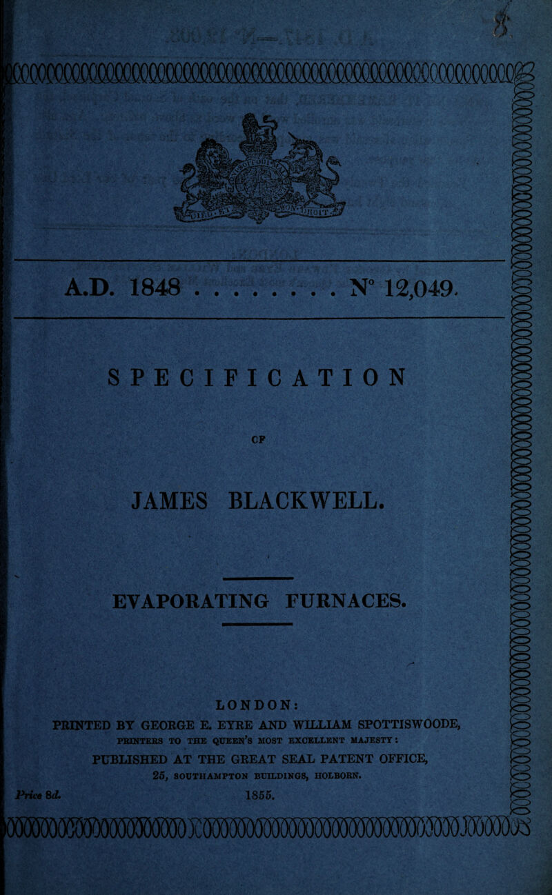 A.D. 1848 .. ..N° 12,049. SPECIFICATION CF JAMES BLACKWELL. EVAPORATING FURNACES. LONDON: PRINTED BY GEORGE E, EYRE AND WILLIAM SPOTTISWOODE, PRINTERS TO THE QUEEN’S MOST EXCELLENT MAJESTY: PUBLISHED AT THE GREAT SEAL PATENT OFFICE, 25, SOUTHAMPTON BUILDINGS, HOLBORN. Price 8d 1855. A IAAJWWWIAAwUUWUUIWA,WWWVv'