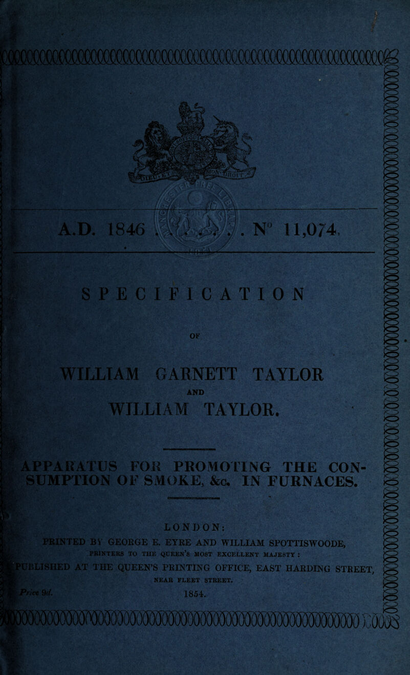 A.D. 1846 is m/:$. N 11,074, w/?-■■■■-. ■ S6‘. SPECIFICATION OF aiv? WILLIAM GARNETT TAYLOR AND WILLIAM TAYLOR. if APPARATUS FOR PROMOTING THE CON SUMPTION OF SMOKE, &c. IN FURNACES. LONDON: PRINTED BY GEORGE E. EYRE AND WILLIAM SPOTTISWOODE, PRINTERS TO THE QUEEN’S MOST EXCELLENT MAJESTY : BLISHED AT THE QUEEN’S PRINTING OFFICE, EAST HARDING STREET, NEAR FLEET STREET. rice 9d. v---: 1854