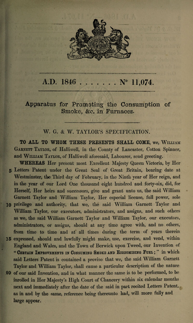 A.D. 1846 .N° 11,074. Apparatus for Promoting the Consumption of Smoke, &c. in Furnaces. W. G. & W. TAYLOR’S SPECIFICATION. TO ALL TO WHOM THESE PRESENTS SHALL COME, we, William Garnett Taylor, of Halliwell, in the County of Lancaster, Cotton Spinner, and William Taylor, of Halliwell aforesaid, Labourer, send greeting. WHEREAS Her present most Excellent Majesty Queen Victoria, by Her 5 Letters Patent under the Great Seal of Great Britain, bearing date at Westminster, the Third day of February, in the Ninth year of Her reign, and in the year of our Lord One thousand eight hundred and forty-six, did, for Herself, Her heirs and successors, give and grant unto us, the said William Garnett Taylor and William Taylor, Her especial license, full power, sole 10 privilege and authority, that we, the said William Garnett Taylor and William Taylor, our executors, administrators, and assigns, and such others as we, the said William Garnett Taylor and William Taylor, our executors, administrators, or assigns, should at any time agree with, and no others, from time to time and at all times during the term of years therein 15 expressed, should and lawfully might make, use, exercise, and vend, within England and Wales, and the Town of Berwick upon Tweed, our Invention of “ Certain Improvements in Consuming Smoke and Economising Fuel ; ” in which said Letters Patent is contained a proviso that we, the said William Garnett Taylor and William Taylor, shall cause a particular description of the nature 20 of our said Invention, and in what manner the same is to be performed, to be inrolled in Her Majesty’s High Court of Chancery within six calendar months next and immediately after the date of the said in part recited Letters Patent, as in and by the same, reference being thereunto had, will more fully and large appear.