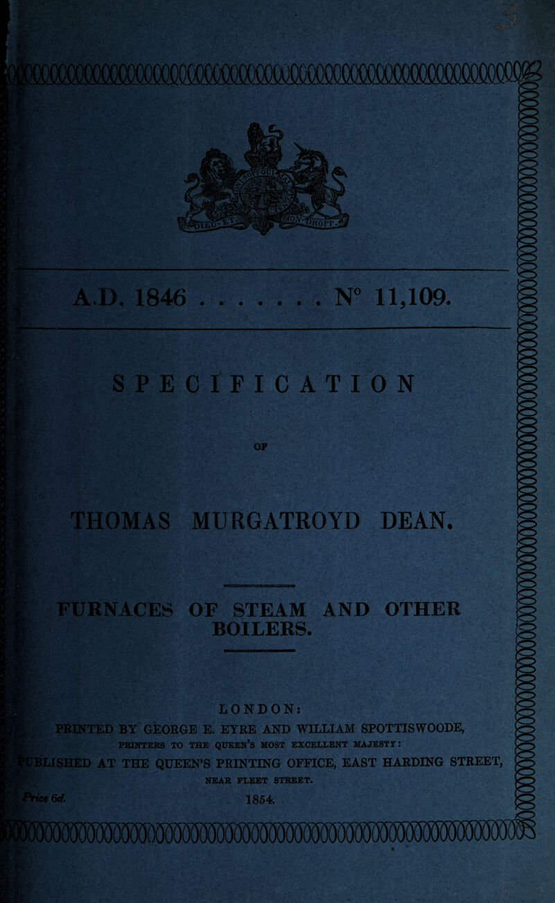 A.D. 1846 .N” 11,109. SPECIFICATION i’f ■ OP THOMAS MURGATROYD DEAN. FURNACES OF STEAM AND OTHER BOILERS. LONDON: PRINTED BY GEORGE E. EYRE AND WILLIAM SPOTTISWOODE, PRINTERS TO THE QIJEEN*S MOST EXCELLENT MAJESTT: ASHED AT THE QUEEN’S PRINTING OFFICE, EAST HARDING STREET, NEAB FLEET STREET. 6rf. 1864.