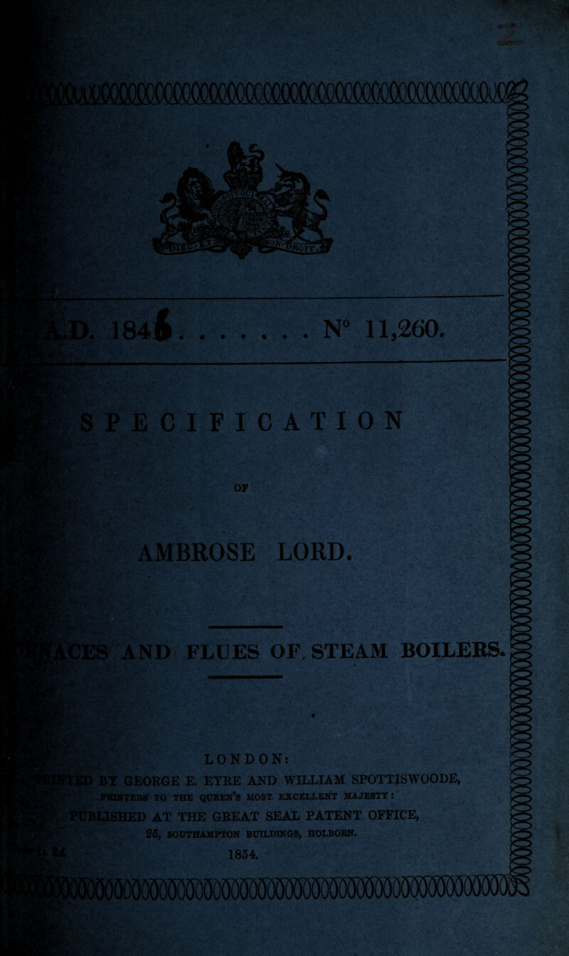 N° 11,260. >. 184 ft — BJC m SPECIFICATION m- 1 OF AMBROSE LORD. V ..V'' AND FLUES OF. STEAM BOILERS. m-M CED LONDON: BY GEORGE E. EYRE AND WILLIAM SPOTTISWOODE, PRINTERS TO THE QUEEN’S MOST EXCELLENT MAJESTY! LISHED AT THE GREAT SEAL PATENT OFFICE, 25, SOUTHAMPTON BUILDINGS, HOLBORN. 1854.