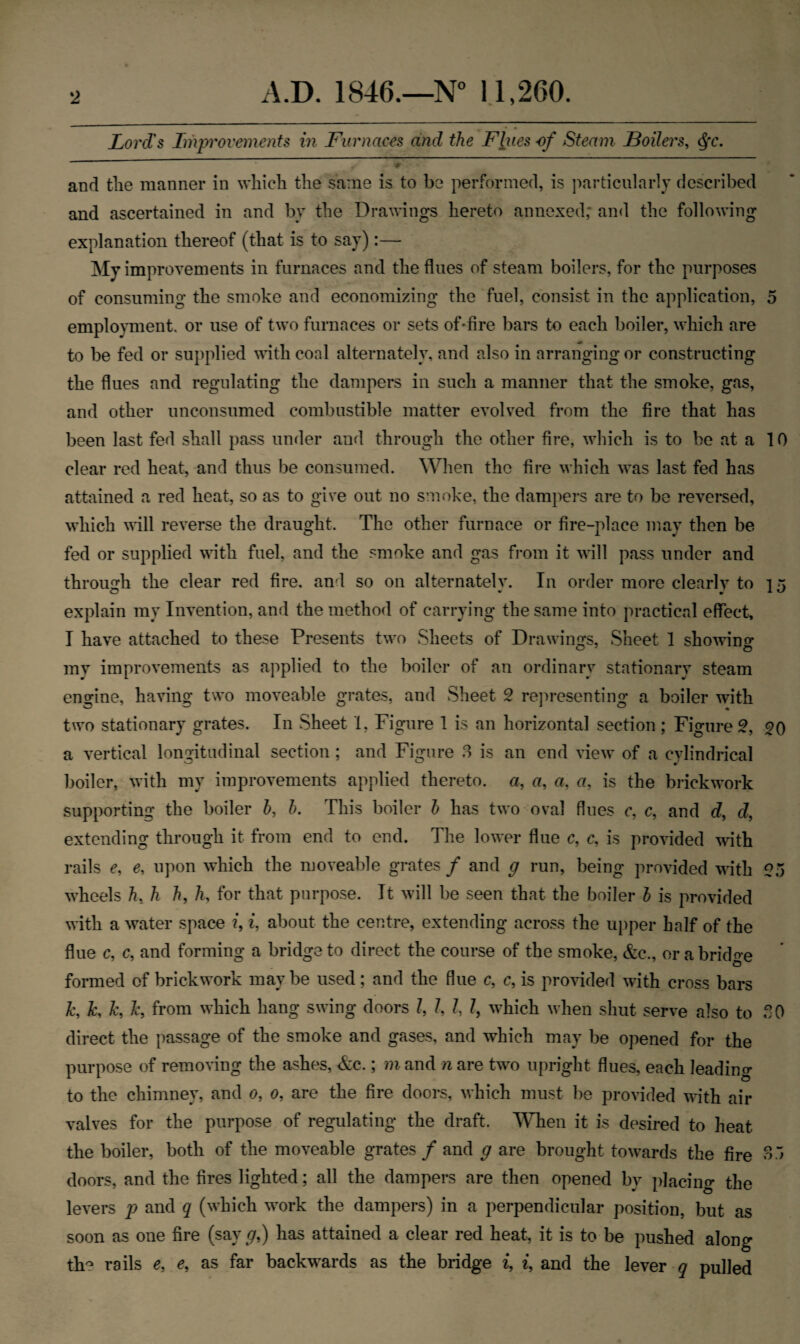 Lord's Improvements in Furnaces and the Flues of Steam Boilers, $t. #• # and the manner in which the same is to be performed, is particularly described and ascertained in and by the Drawings hereto annexed; and the following explanation thereof (that is to say):— My improvements in furnaces and the flues of steam boilers, for the purposes of consuming the smoke and economizing the fuel, consist in the application, 5 employment, or use of two furnaces or sets of-fire bars to each boiler, which are to be fed or supplied with coal alternately, and also in arranging or constructing the flues and regulating the dampers in such a manner that the smoke, gas, and other unconsumed combustible matter evolved from the fire that has been last fed shall pass under and through the other fire, which is to be at a 10 clear red heat, and thus be consumed. When the fire which was last fed has attained a red heat, so as to give out no smoke, the dampers are to be reversed, which will reverse the draught. The other furnace or fire-place may then be fed or supplied with fuel, and the smoke and gas from it will pass under and through the clear red fire, and so on alternately. In order more clearly to ] 5 explain my Invention, and the method of carrying the same into practical effect, I have attached to these Presents two Sheets of Drawings, Sheet 1 showing mv improvements as applied to the boiler of an ordinary stationary steam engine, having two moveable grates, and Sheet 2 representing a boiler with two stationary grates. In Sheet 1, Figure 1 is an horizontal section ; Figure 2, 20 a vertical longitudinal section ; and Figure 3 is an end view of a cylindrical boiler, with my improvements applied thereto, a, a, a, a, is the brickwork supporting the boiler b, h. This boiler h has two oval flues c, c, and d, d, extending through it from end to end. The lower flue c, c, is provided with rails e, e, upon which the moveable grates f and g run, being provided with 2o wheels h, h h, h, for that purpose. It will be seen that the boiler b is provided with a water space i, i, about the centre, extending across the upper half of the flue c, c, and forming a bridge to direct the course of the smoke, &c., or a bridge formed of brickwork maybe used; and the flue c, c, is provided with cross bars k, k, k, Jc, from which hang swing doors Z, Z, Z, Z, which when shut serve also to SO direct the passage of the smoke and gases, and which may be opened for the purpose of removing the ashes, <fec.; m and n are two upright flues, each leading to the chimney, and 0, 0, are the fire doors, which must be provided with air valves for the purpose of regulating the draft. When it is desired to heat the boiler, both of the moveable grates / and g are brought towards the fire 3 .5 doors, and the fires lighted; all the dampers are then opened by placing the levers p and q (which work the dampers) in a perpendicular position, but as soon as one fire (say g,) has attained a clear red heat, it is to be pushed along th? rails e, e, as far backwards as the bridge i, i, and the lever q pulled