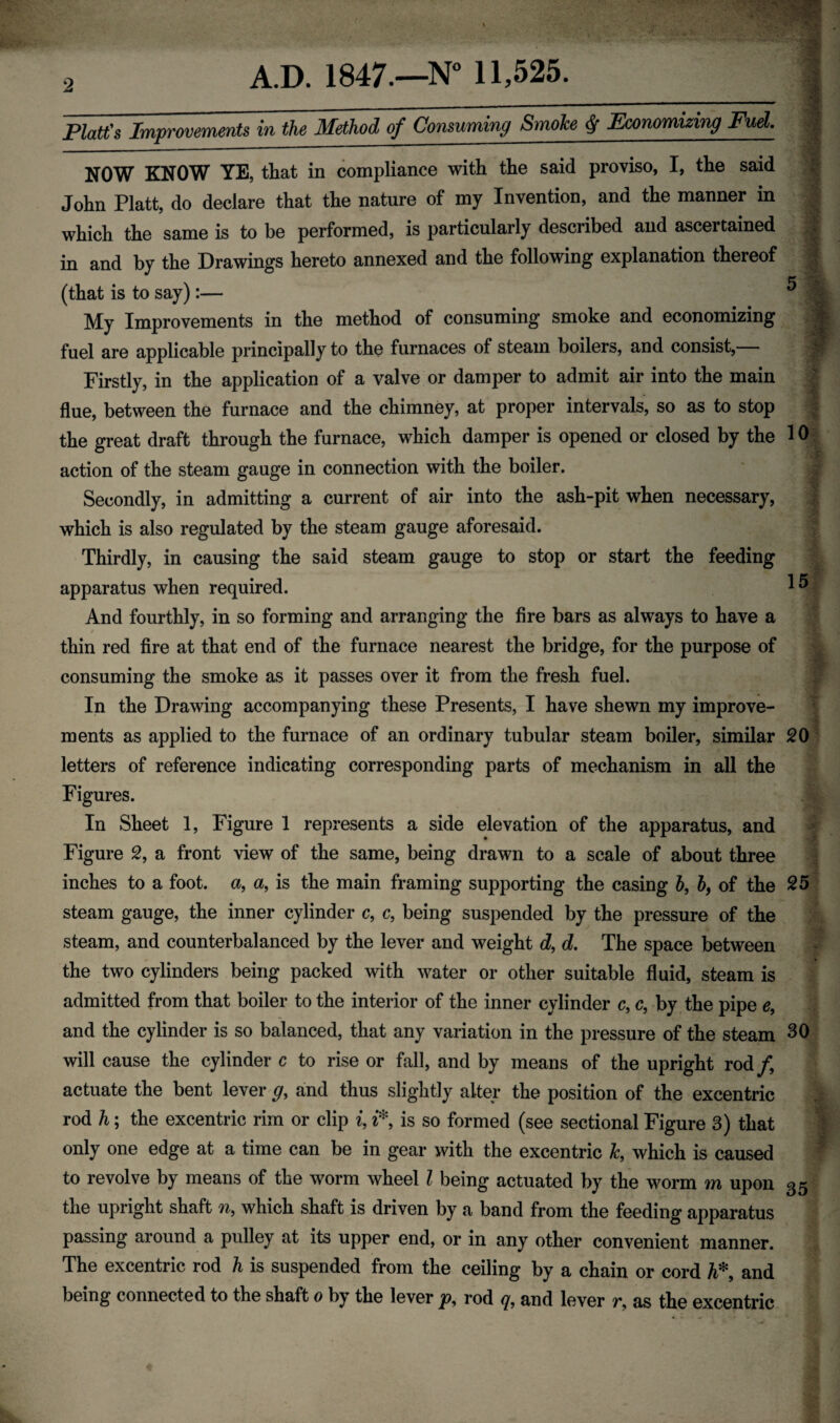 - I- Platt's Improvements in the Method of Consuming Smoke $ Economizing Fuel. | NOW KNOW YE, that in compliance with the said proviso, I, the said John Platt, do declare that the nature of my Invention, and the manner in which the same is to be performed, is particularly described and ascertained in and by the Drawings hereto annexed and the following explanation thereof ^ (that is to say):— My Improvements in the method of consuming smoke and economizing | fuel are applicable principally to the furnaces of steam boilers, and consist,— f Firstly, in the application of a valve or damper to admit air into the main flue, between the furnace and the chimney, at proper intervals, so as to stop the great draft through the furnace, which damper is opened or closed by the 10 action of the steam gauge in connection with the boiler. Secondly, in admitting a current of air into the ash-pit when necessary, which is also regulated by the steam gauge aforesaid. Thirdly, in causing the said steam gauge to stop or start the feeding apparatus when required. And fourthly, in so forming and arranging the fire bars as always to have a / thin red fire at that end of the furnace nearest the bridge, for the purpose of consuming the smoke as it passes over it from the fresh fuel. In the Drawing accompanying these Presents, I have shewn my improve¬ ments as applied to the furnace of an ordinary tubular steam boiler, similar 20 letters of reference indicating corresponding parts of mechanism in all the Figures. | In Sheet 1, Figure 1 represents a side elevation of the apparatus, and Figure 2, a front view of the same, being drawn to a scale of about three inches to a foot, a, a, is the main framing supporting the casing b9 b, of the 25 steam gauge, the inner cylinder c, c, being suspended by the pressure of the steam, and counterbalanced by the lever and weight d, d. The space between the two cylinders being packed with water or other suitable fluid, steam is admitted from that boiler to the interior of the inner cylinder c9 c, by the pipe e, and the cylinder is so balanced, that any variation in the pressure of the steam 30 will cause the cylinder c to rise or fall, and by means of the upright rod/, actuate the bent lever g, and thus slightly alter the position of the excentric rod h; the excentric rim or clip i, i* is so formed (see sectional Figure 3) that | only one edge at a time can be in gear with the excentric k9 which is caused I to revolve by means of the worm wheel l being actuated by the worm m upon 35 the upright shaft n, which shaft is driven by a band from the feeding apparatus passing around a pulley at its upper end, or in any other convenient manner. . The excentric rod h is suspended from the ceiling by a chain or cord A* and