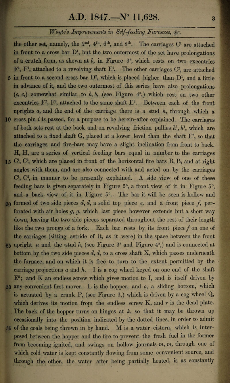 Waytes Improvements in Self-feeding Furnaces, Sfc. the other set, namely, the 2nd, 4th, 6th, and 8th. The carriages C1 are attached in front to a cross bar D1, but the two outermost of the set have prolongations of a crutch form, as shewn at b, in Figure 3a, which rests on two excentries F1, F1, attached to a revolving shaft E2. The other carriages C2, are attached 5 in front to a second cross bar D2, which is placed higher than D1, and a little in advance of it, and the two outermost of this series have also prolongations (c, c,) somewhat similar to b, b, (see Figure 4a,) which rest on two other excentrics F2, F2, attached to the same shaft E2. Between each of the front uprights a, and the end of the carriage there is a stud h, through which a 10 cross pin i is passed, for a purpose to be herein-after explained. The carriages of both sets rest at the back and on revolving friction pullies h\ h\ which are attached to a fixed shaft G, placed at a lower level than the shaft E2, so that the carriages and fire-bars may have a slight inclination from front to back. H, H, are a series of vertical feeding bars equal in number to the carriages 15 C1, C2, which are placed in front of the horizontal fire bars B, B, and at right angles with them, and are also connected with and acted on by the carriages C1, C2, in manner to be presently explained. A side view of one of these feeding bars is given separately in Figure 5a, a front view of it in Figure 5b, and a back view of it in Figure 5C. The bar it will be seen is hollow and 20 formed of two side pieces d, d, a solid top piece e, and a front piece f per¬ forated with air holes g, g, which last piece however extends but a short way down, leaving the two side pieces separated throughout the rest of their length like the two prongs of a fork. Each bar rests by its front piece/ on one of the carriages (sitting astride of it, as it were) in the space between the front 25 upright a and the -stud h, (see Figure 3a and Figure 4a,) and is connected at bottom by the two side pieces d, d, to a cross shaft X, which passes underneath the furnace, and on which it is free to turn to the extent permitted by the carriage projections a and h. I is a cog wheel keyed on one end of the shaft E2; and K an endless screw which gives motion to I, and is itself driven by 30 any convenient first mover. L is the hopper, and o, a sliding bottom, which is actuated by a crank P, (see Figure 3,) which is driven by a cog wheel Q, which derives its motion from the endless screw K, and r is the dead plate. The back of the hopper turns on hinges at &, so that it may be thrown up occasionally into the position indicated by the dotted lines, in order to admit 35 of the coals being thrown in by hand. M is a water cistern, which is inter¬ posed between the hopper and the fire to prevent the fresh fuel in the former from becoming ignited, and swings on hollow journals m, m, through one of which cold water is kept constantly flowing from some convenient source, and through the other, the water after being partially heated, is as constantly