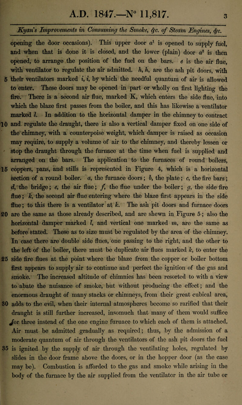 Kyaris Improvements in Consuming the SmoJce, §c. of Steam Engines, <fyc. opening the door occasions). This upper door a1 is opened to supply fuel, and when that is done it is closed, and the lower (plain) door a2 is then opened, to arrange the position of the fuel on the bars, e is the air flue, with ventilator to regulate the air admitted, h, h, are the ash pit doors, with 5 their ventilators marked i, i, by which the needful quantum of air is allowed to enter. These doors may be opened in part or wholly on first lighting the fire. There is a second air flue, marked K, which enters the side flue, into which the blaze first passes from the boiler, and this has likewise a ventilator marked l. In addition to the horizontal damper in the chimney to contract 10 and regulate the draught, there is also a vertical damper fixed on one side of the chimney, with a counterpoise weight, which damper is raised as occasion may require, to supply a volume of air to the’ chimney, and thereby lessen or ' stop the draught through the furnace at the time when fuel is supplied and arranged on the bars. The application to the furnaces of round boilers, 15 coppers, pans, and stills is represented in Figure 4, which is a horizontal section of a round boiler, a, the furnace doors; b, the plate; c, the fire bars; d, the bridge; e, the air flue; /, the flue under the boiler; g, the side fire flue; Jc, the second air flue entering where the blaze first appears in the side flue; to this there is a ventilator at Jc. The ash pit doors and furnace doors 20 are the same as those already described, and are shewn in Figure 5; also the horizontal damper marked l, and vertical one marked m, are the same as before stated. These as to size must be regulated by the area of the chimney. In case there are double side flues, one passing to the right, and the other to the left of the boiler, there must be duplicate air flues marked Jc, to enter the 25 side fire flues at the point where the blaze from the copper or boiler bottom first appears to supply air to continue and perfect the ignition of the gas and smoke. The increased altitude of chimnies has been resorted to with a view to abate the nuisance of smoke, but without producing the effect; and the enormous draught of many stacks or chimneys, from their great cubical area, 30 adds to the evil, when their internal atmospheres become so rarified that their draught is still further increased, insomuch that many of them would suffice ^br three instead of the one engine furnace to which each of them is attached. Air must be admitted gradually as required; thus, by the admission of a moderate quantum of air through the ventilators of the ash pit doors the fuel 35 is ignited by the supply of air through the ventilating holes, regulated by slides in the door frame above the doors, or in the hopper door (as the case may be). Combustion is afforded to the gas and smoke while arising in the body of the furnace by the air supplied from the ventilator in the air tube or