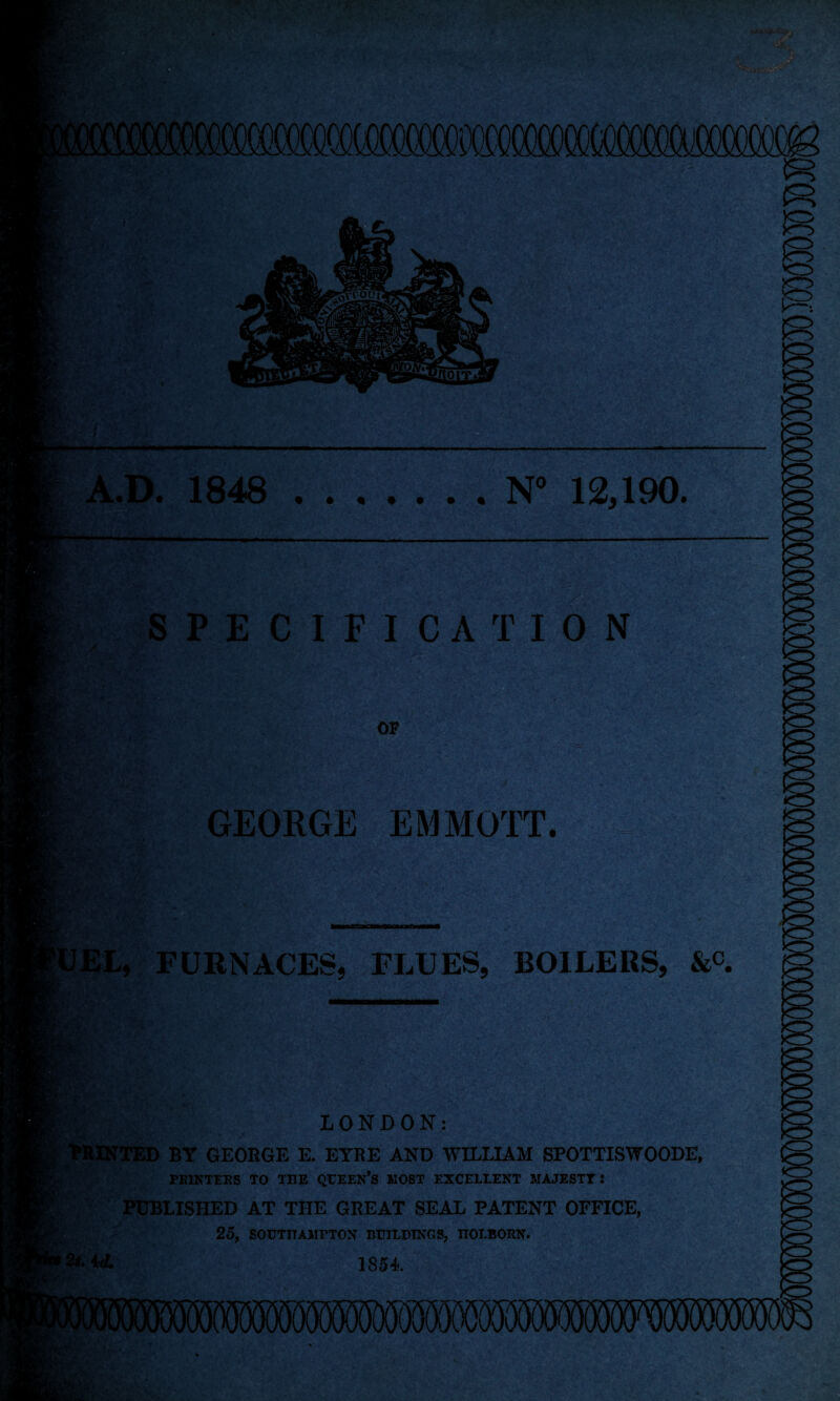 N“ 12,190. SPECIFICATION GEORGE EMMO'IT. •Mi'- 'A- *v , t-, ;‘V' tfEL, FURNACES, FLUES, BOILERS, &c. LONDON: WllNTED BY GEORGE E. EYRE AND WILLIAM SPOTTISWOODE, PEIKTEES TO TBE QFEEK’S MOST EXCELLENT MAJESTY: PUBLISHED AT THE GREAT SEAL PATENT OFFICE, 25, SOUTBAMPTON BUILDINGS, HOLBOEN. 1854