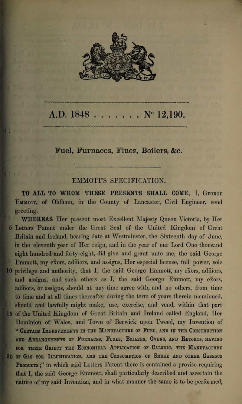 A.D. .1848 .N'' 12,190. Fuel, Furnaces, Flues, Boilers, &c. EMMOTT’S SPECIFICATION. TO ALL TO WHOM THESE PEESENTS SHALL COME, I, George Emmott, of Oldham, in the County of Lancaster, Civil Engineer, send greeting. WHEREAS Her present most Excellent Majesty Queen Victoria, by Her 5 Letters Patent under tlie Great Seal of tlie United Kingdom of Great Britain and Ireland, bearing date at Westminster, the Sixteenth day of June, in the eleventh year of Her reign, and in the year of our Lord One thousand eight hundred and forty-eight, did give and grant unto me, the said George Emmott, my exors, adhiors, and assigns, Her especial license, full power, solo 10 privilege and authority, that I, the said George Emmott, my exors, adhiors, and assigns, and such others as I, the said George Emmott, my exors, adhiors, or assigns, should at any time agree with, and no others, from time to time and at all times thereafter during the term of years therein mentioned, should and lawfully might make, use, exercise, and vend, within that part 15 of the United Kingdom of Great Britain and Ireland called England, Her Dominion of Wales, and Town of Berwick upon Tweed, my Invention of “ Certain Improvements in the Manufacture of Fuel, and in the Construction AND Arrangements of Furnaces, Flues, Boilers, Ovens, and Retorts, having FOR THEIR Object the Economical Application of Caloric, the Manufacture 20 OF Gas for Illumination, and the Consumption of Smoke and other Gaseous Products in which said Letters Patent there is contained a proviso requiring that I, the said George Emmott, shall particularly described and ascertain the nature of my said Invention, and in what manner the same is to be performed,