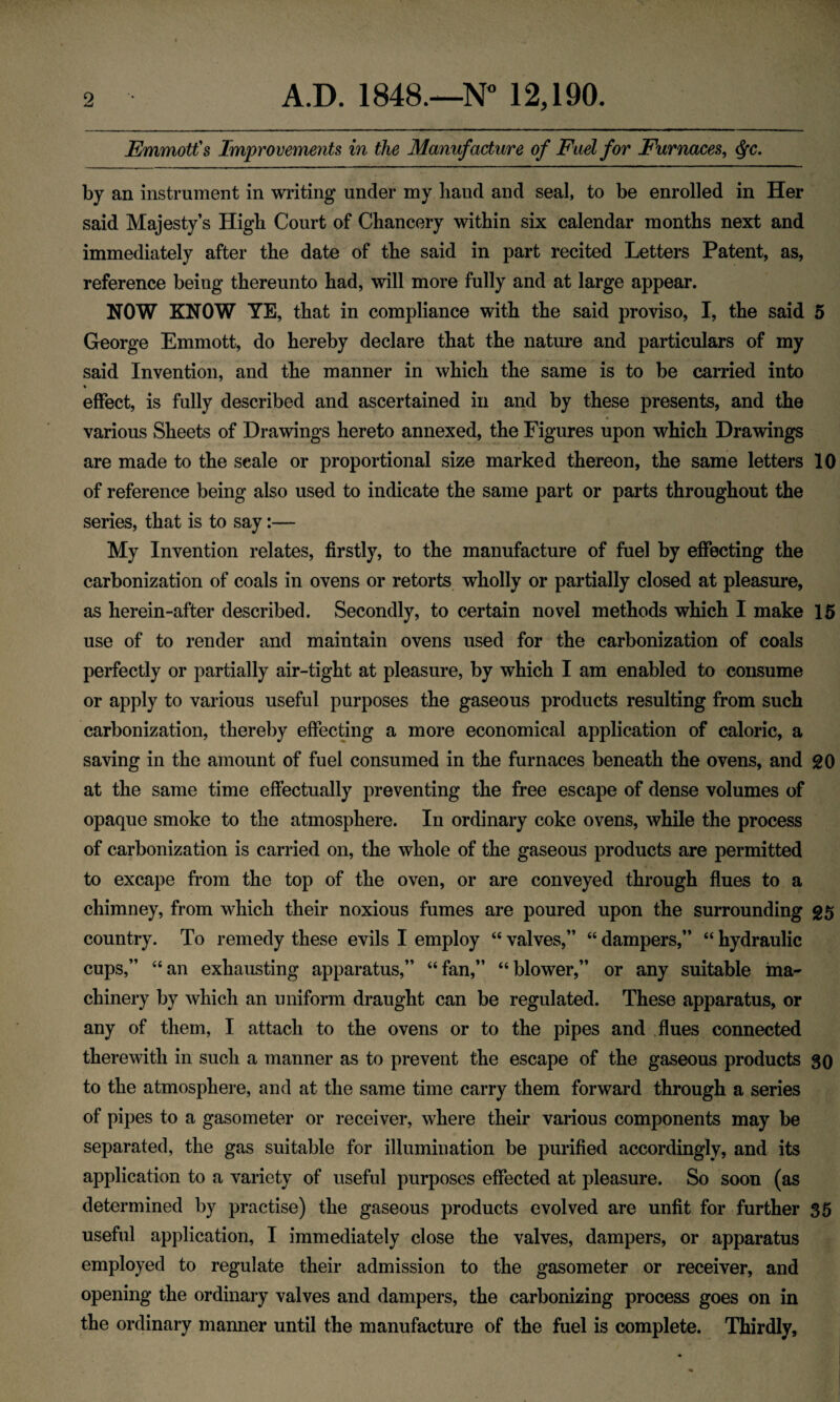 EmmotCs Improvements in the Manufacture of Fad for Furnaces, ^c. by an instrument in writing’ under my hand and seal, to be enrolled in Her said Majesty’s High Court of Chancery within six calendar months next and immediately after the date of the said in part recited Letters Patent, as, reference being thereunto had, will more fully and at large appear. NOW KNOW YE, that in compliance with the said proviso, I, the said 5 George Emmott, do hereby declare that the nature and particulars of my said Invention, and the manner in which the same is to be carried into effect, is fully described and ascertained in and by these presents, and the various Sheets of Drawings hereto annexed, the Figures upon which Drawings are made to the scale or proportional size marked thereon, the same letters 10 of reference being also used to indicate the same part or parts throughout the series, that is to say:— My Invention relates, firstly, to the manufacture of fuel by effecting the carbonization of coals in ovens or retorts wholly or partially closed at pleasure, as herein-after described. Secondly, to certain novel methods which I make 15 use of to render and maintain ovens used for the carbonization of coals perfectly or partially air-tight at pleasure, by which I am enabled to consume or apply to various useful purposes the gaseous products resulting from such carbonization, thereby effecting a more economical application of caloric, a saving in the amount of fuel consumed in the furnaces beneath the ovens, and gO at the same time effectually preventing the free escape of dense volumes of opaque smoke to the atmosphere. In ordinary coke ovens, while the process of carbonization is carried on, the whole of the gaseous products are permitted to excape from the top of the oven, or are conveyed through flues to a chimney, from which their noxious fumes are poured upon the surrounding g5 country. To remedy these evils I employ “ valves,” “ dampers,” “ hydraulic cups,” “an exhausting apparatus,” “fan,” “blower,” or any suitable ma¬ chinery by which an uniform draught can be regulated. These apparatus, or any of them, I attach to the ovens or to the pipes and flues connected therewith in such a manner as to prevent the escape of the gaseous products go to the atmosphere, and at the same time carry them forward through a series of pipes to a gasometer or receiver, where their various components may be separated, the gas suitable for illumination be purified accordingly, and its application to a variety of useful purposes effected at pleasure. So soon (as determined by practise) the gaseous products evolved are unfit for further 35 useful application, I immediately close the valves, dampers, or apparatus employed to regulate their admission to the gasometer or receiver, and opening the ordinary valves and dampers, the carbonizing process goes on in the ordinary manner until the manufacture of the fuel is complete. Thirdly,