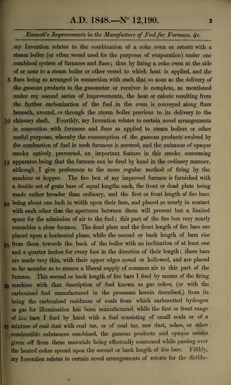EmmotCs Improvements in the Manufacture of Fuel for Furnaces, (^c. my Invention relates to the combination of a coke oven or retorts with a steam boiler (or other vessel used for the purposes of evaporation) under one combined system of furnaces and flues; thus by fixing a coke oven at the side of or near to a steam boiler or other vessel to which heat is applied, and the 5 flues being so arranged in connection with each that so soon as the delivery of the gaseous products to the gasometer or receiver is complete, as mentioned under my second series of improvements, the heat or caloric resulting from the further carbonization of the fuel in the oven is conveyed along flues beneath, around, or through the steam boiler previous to its delivery to the 10 chimney shaft. Fourthly, my Invention relates to certain novel arrangements in connection with furnaces and flues as applied to steam boilers or other useful purposes, whereby the consumption of the gaseous products'evolved by the combustion of fuel in such furnaces is secured, and the nuisance of opaque smoke entirely prevented, an important feature in this smoke consuming 15 apparatus being that the furnace can be fired by hand in the ordinary manner, although I give preference to the more regular method of firing by the machine or hopper. The fire box of my improved furnace is furnished with a double set of grate bars of equal lengths each, the front or dead plate being made rather broader than ordinary, and the first or front length of fire bars gQ being about one inch in width upon their face, and placed so nearly in contact with each other that the apertures between them will present but a limited space for the admission of air to the fuel; this part of the fire box very nearly resembles a close furnace. The dead plate and the front length of fire bars are placed upon a horizontal plane, while the second or back length of bars rise 25 from them towards the back of the boiler with an inclination of at least one and a quarter inches for every foot in the direction of their length; these bars are made very thin, with their upper edges coved or hollowed, and are placed so far asunder as to ensure a liberal supply of common air to this part of the furnace. This second or back length of fire bars I feed by means of the firing 30 machine with that description of fuel known as gas cokes, (or with the carbonized fuel manufactured in the processes herein described,) from its being the carbonized residuum of coals from which carburetted hydrogen or gas for illumination has been manufactured, while the first or front range of fire bars I feed by hand with a fuel consisting of small coals or of a 35 mixture of coal dust with coal tar, or of coal tar, saw dust, ashes, or other i combustible substances combined, the gaseous products and opaque smoke I given off from these materials being effectually consumed while passing over ' the heated cokes spread upon the second or back length of fire bars. I iftlily, I my Invention relates to certain novel arrangements of retorts for the distiila-