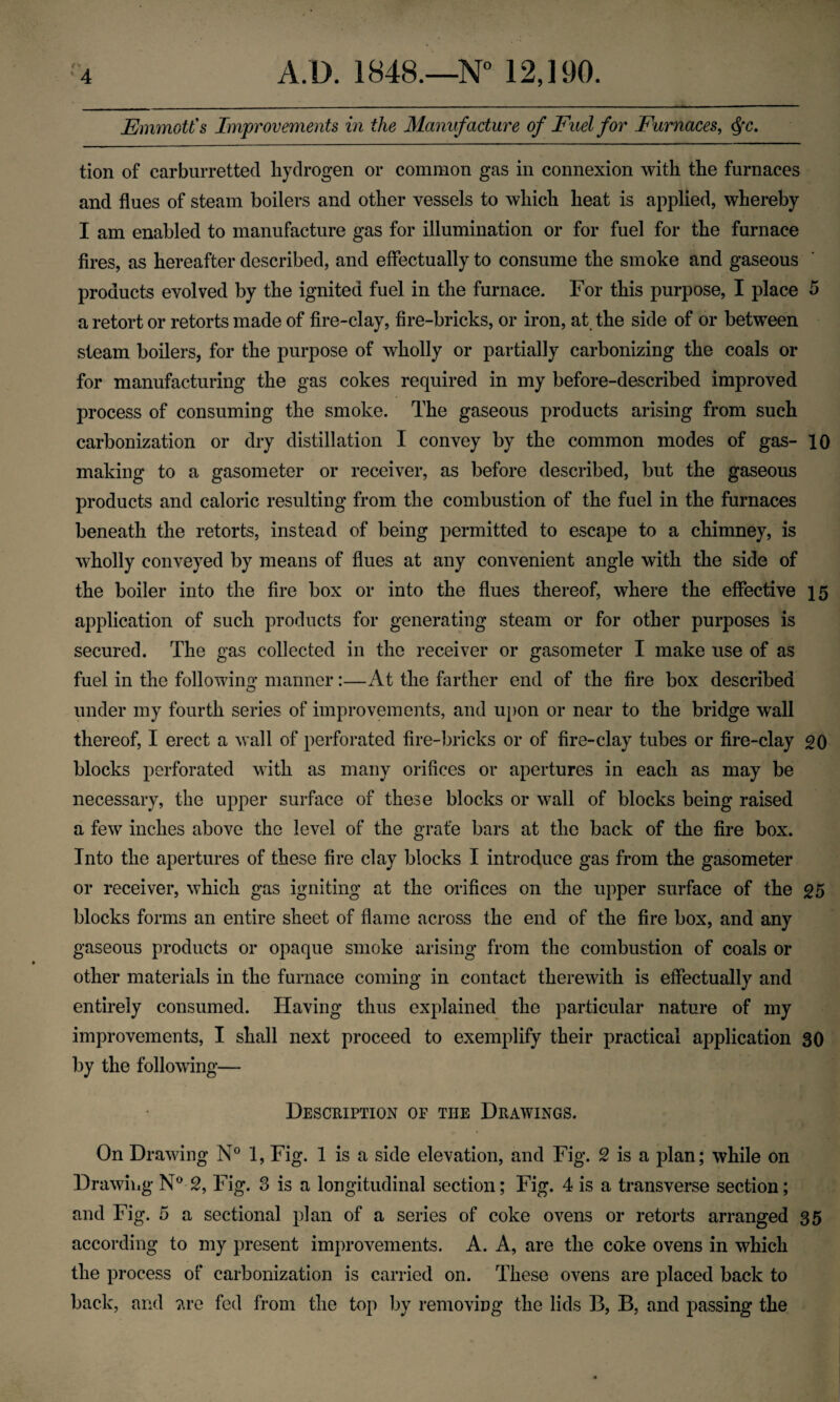 EmmotCs Improvements in the Manufacture of Fuel for Furnaces^ ^c, tion of carburretted hydrogen or common gas in connexion with the furnaces and flues of steam boilers and other vessels to which heat is applied, whereby I am enabled to manufacture gas for illumination or for fuel for the furnace fires, as hereafter described, and effectually to consume the smoke and gaseous products evolved by the ignited fuel in the furnace. For this purpose, I place 5 a retort or retorts made of fire-clay, fire-bricks, or iron, at, the side of or between steam boilers, for the purpose of wholly or partially carbonizing the coals or for manufacturing the gas cokes required in my before-described improved process of consuming the smoke. The gaseous products arising from such carbonization or dry distillation I convey by the common modes of gas- 10 making to a gasometer or receiver, as before described, but the gaseous products and caloric resulting from the combustion of the fuel in the furnaces beneath the retorts, instead of being permitted to escape to a chimney, is wholly conveyed by means of flues at any convenient angle with the side of the boiler into the fire box or into the flues thereof, where the effective 15 application of such products for generating steam or for other purposes is secured. The gas collected in the receiver or gasometer I make use of as fuel in the following manner:—At the farther end of the fire box described under my fourth series of improvements, and ui)on or near to the bridge wall thereof, I erect a wall of perforated fire-bricks or of fire-clay tubes or fire-clay 20 blocks perforated with as many orifices or apertures in each as may be necessary, the upper surface of these blocks or wall of blocks being raised a few inches above the level of the grate bars at the back of the fire box. Into the apertures of these fire clay blocks I introduce gas from the gasometer or receiver, which gas igniting at the orifices on the upper surface of the 25 blocks forms an entire sheet of flame across the end of the fire box, and any gaseous products or opaque smoke arising from the combustion of coals or other materials in the furnace coming in contact therewith is effectually and entirely consumed. Having thus explained the particular nature of my improvements, I shall next proceed to exemplify their practical application 30 by the following— Description op the Drawings. On Drawing N° 1, Fig. 1 is a side elevation, and Fig. 2 is a plan; while on Drawing N®- 2, Fig. 3 is a longitudinal section; Fig. 4 is a transverse section; and Fig. 5 a sectional plan of a series of coke ovens or retorts arranged 35 according to my present improvements. A. A, are the coke ovens in which the process of carbonization is carried on. These ovens are placed back to back, and ^re fed from the top by removing the lids B, B, and passing the