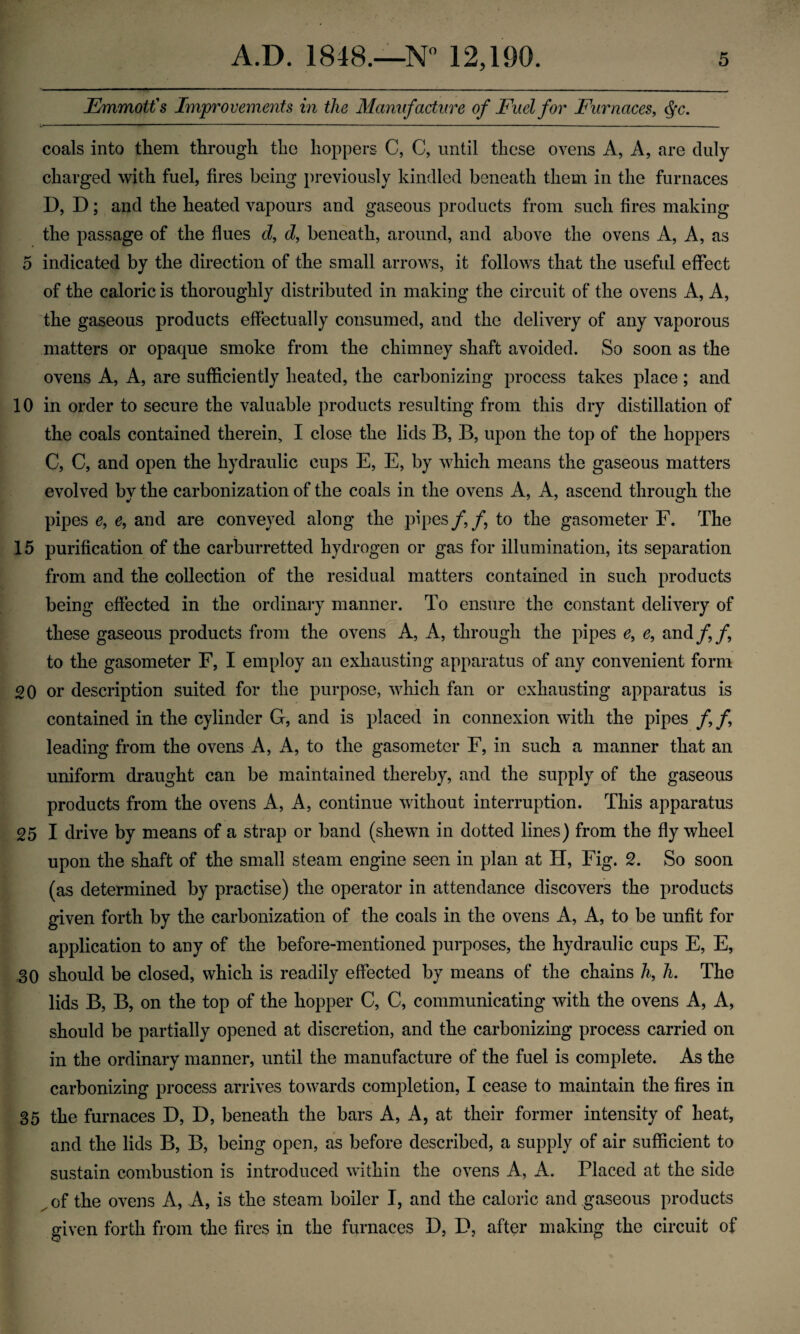 Emmotfs Improvements in the Manufacture of Fuel for Furnaces, ^c. coals into tliem through the hoppers C, C, until these ovens A, A, are duly charged with fuel, fires being previously kindled beneath them in the furnaces D, D; and the heated vapours and gaseous products from such fires making the passage of the flues d, d, beneath, around, and above the ovens A, A, as 5 indicated by the direction of the small arrows, it follows that the useful effect of the caloric is thoroughly distributed in making the circuit of the ovens A, A, the gaseous products effectually consumed, and the delivery of any vaporous matters or opaque smoke from the chimney shaft avoided. So soon as the ovens A, A, are sufficiently heated, the carbonizing process takes place; and 10 in order to secure the valuable products resulting from this dry distillation of the coals contained therein, I close the lids B, B, upon the top of the hoppers C, C, and open the hydraulic cups E, E, by which means the gaseous matters evolved by the carbonization of the coals in the ovens A, A, ascend through the pipes e, e, and are conveyed along the pipes/,/, to the gasometer F. The 15 purification of the carburretted hydrogen or gas for illumination, its separation from and the collection of the residual matters contained in such products being effected in the ordinary manner. To ensure the constant delivery of these gaseous products from the ovens A, A, through the pipes e, e, and// to the gasometer F, I employ an exhausting apparatus of any convenient form 20 or description suited for the purpose, which fan or exhausting apparatus is contained in the cylinder G, and is placed in connexion with the pipes / / leading from the ovens A, A, to the gasometer F, in such a manner that an uniform draught can be maintained thereby, and the supply of the gaseous products from the ovens A, A, continue without interruption. This apparatus 25 I drive by means of a strap or band (shewn in dotted lines) from the fly wheel upon the shaft of the small steam engine seen in plan at H, Fig. 2. So soon (as determined by practise) the operator in attendance discovers the products given forth by the carbonization of the coals in the ovens A, A, to be unfit for application to any of the before-mentioned purposes, the hydraulic cups E, E, 30 should be closed, which is readily effected by means of the chains h, h. The lids B, B, on the top of the hopper C, C, communicating with the ovens A, A, should be partially opened at discretion, and the carbonizing process carried on in the ordinary manner, until the manufacture of the fuel is complete. As the carbonizing process arrives towards completion, I cease to maintain the fires in 35 the furnaces D, D, beneath the bars A, A, at their former intensity of heat, and the lids B, B, being open, as before described, a supply of air sufficient to sustain combustion is introduced within the ovens A, A. Placed at the side ^ of the ovens A, A, is the steam boiler I, and the caloric and gaseous products given forth from the fires in the furnaces D, D, after making the circuit of