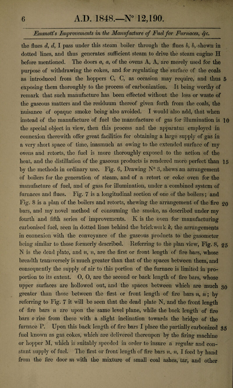 jEmmott's Improvements in the Manufacture of Fuel for Furnaces^ ^c. the flues d, d, I pass under this steam boiler through the flues 5, -shewn in dotted lines, and thus generates sufficient steam to drive the steam engine H before mentioned. The doors a, a, of the ovens A, A, are merely used for the purpose of withdrawing the cokes, and for regulating the surface of the coals as introduced from the hoppers C, C, as occasion may require, and thus 5 exposing them thoroughly to the process of carbonization. It being worthy of remark that such manufacture has been effected without the loss or waste of the gaseous matters and the residuum thereof given forth from the coals, the nuisance of opaque smoke being also avoided. I would also add, that when instead of the manufacture of fuel the manufacture of gas for illumination is 10 the special object in view, then this process and the apparatus employed in connexion therewith offer great facilities for obtaining a large supply of gas in a very short space of time, inasmuch as owing to the extended surface of my ovens and retorts, the fuel is more thoroughly exposed to the action of the heat, and the distillation of the gaseous products is rendered more perfect than 15 by the methods in ordinary use. Fig. 6, Drawing N° 3, shews an arrangement of boilers for the generation of steam, and of a retort or coke oven for the manufacture of fuel, and of gass for illumination, under a combined system of furnaces and flues. Fig. 7 is a longitudinal section of one of the boilers; and Fig. 8 is a plan of the boilers and retorts, shewing the arrangement of the fire go bars, and my novel method of consuming the smoke, as described under my fourth and fifth series of improvements. K is the oven for manufacturing carbonised fuel, seen in dotted lines behind the brickwork k, the arrangements ill connexion with the conveyance of the gaseous products to the gasometer being similar to those formerly described. Referring to the plan view, Fig. 8, 25 N is the dead plate, and n, 7i, are the first or front length of fire bars, whose breadth transversely is much greater than that of the spaces between them, and consequently the supply of air to this portion of the furnace is limited in pro¬ portion to its extent. 0, 0, are the second or back length of fire bars, whose upper surfaces are hollowed out, and the spaces between which are much 30 greater than those between the first or front length of fire bars n, n; by referring to Fig. 7 it will be seen that the dead plate N, and the front length of fire bars n are upon the same level plane, while the back length of fire bars 0 rise from these with a slight inclination towards the bridge of the furnace P. Upon this back length of fire bars I place the partially carbonized 35 fuel known as gas cokes, which are delivered thereupon by the firing machine or hopper M, which is suitably speeded in order to insure a regular and con¬ stant supply of fuel. The first or front length of fire bars n, n, I feed by hand from the fire door m with the mixture of small coal ashes, tar, and other