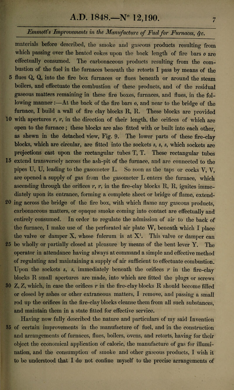 i Emmotfs Improvements in the Manufacture of Fuel for Furnaces, ^c. materials before described, the smoke and gaseous products resulting from which passing over the heated cokes upon the back length of fire bars o are efifectually consumed. The carbonaceous products resulting from the com¬ bustion of the fuel in the furnaces beneath the retorts I pass by means of the 5 flues Q, Q, into the fire box furnaces or flues beneath or around the steam boilers, and effectuate the combustion of these products, and of the residual gaseous matters remaining in these fire boxes, furnaces, and flues, in the fol¬ lowing manner :—At the back of the fire bars o, and near to the bridge of the furnace, I build a wall of fire clay blocks R, R. These blocks are provided 10 with apertures r, r, in the direction of their length, the orifices of which are open to the furnace; these blocks are also fitted with or built into each other, as shewn in the detached view. Fig. 9. The lower parts of these fire-clay blocks, which are circular, are fitted into the sockets s, s, s, which sockets are projections cast upon the rectangular tubes T, T. These rectangular tubes 15 extend transversely across the ash-pit of the furnace, and are connected to the pipes U, U, leading to the gasometer L. So soon as the taps or cocks V, V, are opened a supply of gas from the gasometer L enters the furnace, which ascending through the orifices r, r, in the fire-clay blocks R, R, ignites imme¬ diately upon its entrance, forming a complete sheet or bridge of flame, extend- 20 ing across the bridge of the fire box, with which flame any gaseous products, carbonaceous matters, or opaque smoke coming into contact are effectually and entirely consumed. In order to regulate the admission of air to the back of the furnace, I make use of the perforated air plate W, beneath which I place the valve or damper X, whose fulcrum is at Xh This valve or damper can 25 be wholly or partially closed at pleasure by means of the bent lever Y. The operator in attendance having always at command a simple and effective method of regulating and maintaining a supply of air sufficient to effectuate combustion. U})on the sockets s, s, immediately beneath the orifices r in the fire-clay blocks R small apertures are made, into which are fitted the plugs or screws 30 Z, Z, which, in case the orifices r in the fire-clay blocks R should become filled or closed by ashes or other extraneous matters, I remove, and passing a small rod up the orifices in the fire-clay blocks cleanse them from all such substances, and maintain them in a state fitted for effective service. Having now fully described the nature and particulars of my said Invention 35 of certain improvements in the manufacture of fuel, and in the construction and arrangements of furnaces, flues, boilers, ovens, and retorts, having for their object the economical application of caloric, the manufacture of gas for illumi¬ nation, and the consumption of smoke and other gaseous products, I wish it to be understood that I do not confine myself to the precise arrangements of