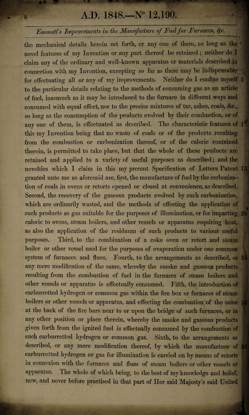Emmott's Improvements in the Manufacture of Fuel for Furnaces, \ tliG mechanical details herein set forth, or any one of them, so long as the ‘ “ ; novel features of my Invention or any part thereof be retained; neither do I : claim any of the ordinary and well-known apparatus or materials described in ,| connection with my Invention, excepting so far as these may be indispensable for effectuating all or any of my improvements. Neither do I confine myself 5 to the particular details relating to the methods of consuming gas as an article , of fuel, inasmuch as it may be introduced to the furnace in different ways and consumed with equal effect, nor to the precise mixtures of tar, ashes, coals, &c., so long as the consumption of the products evolved by their combustion, or of ^ . • • 0 anyone of them, is effectuated as described. The characteristic features of this my Invention being that no waste of coals or of the products resulting from the combustion or carbonization thereof, or of the caloric contained therein, is permitted to take place, but that the whole of these products are retained and applied to a variety of useful purposes as described; and the novelties which I claim in this my present Specification of Letters Patent 15 , granted unto me as aforesaid are, first, the manufacture of fuel by the carboniza¬ tion of coals in ovens or retorts opened or closed at convenience, as described. Second, the recovery of the gaseous products evolved by such carbonization, which are ordinarily wasted, and the methods of effecting the application of such products as gas suitable for the purposes of illumination, or for imparting 20 caloric to ovens, steam boilers, and other vessels or apparatus requiring heat, as also the application of the residuum of such products to various useful purposes. Third, to the combination of a coke oven or retort and steam boiler or other vessel used for the purposes of evaporation under one common system of furnaces and flues. Fourth, to the arrangements as described, or 25 any mere modification of the same, whereby the smoke and gaseous products resulting from the combustion of fuel in the furnaces of steam boilers and other vessels or apparatus is effectually consumed. Fifth, the introduction of carburretted hydrogen or common gas within the fire box or furnaces of steam boilers or other vessels or apparatus, and effecting the combustion of the same 3^, at the back of the fire bars near to or upon the bridge of such furnaces, or in any other position or place therein, whereby the smoke and gaseous products given forth from the ignited fuel is effectually consumed by the combustion of | such carburretted hydrogen or common gas. Sixth, to the arrangements as ■ ^ described, or any mere modification thereof, by which the manufacture of 35j carburretted hydrogen or gas for illumination is carried on by means of retorts jj in connexion with the furnaces and flues of steam boilers or other vessels or 1 apparatus. The whole of which being, to the best of my knowledge and belief, 1 new, and never before practised in that part of Her said Majesty’s said United ^