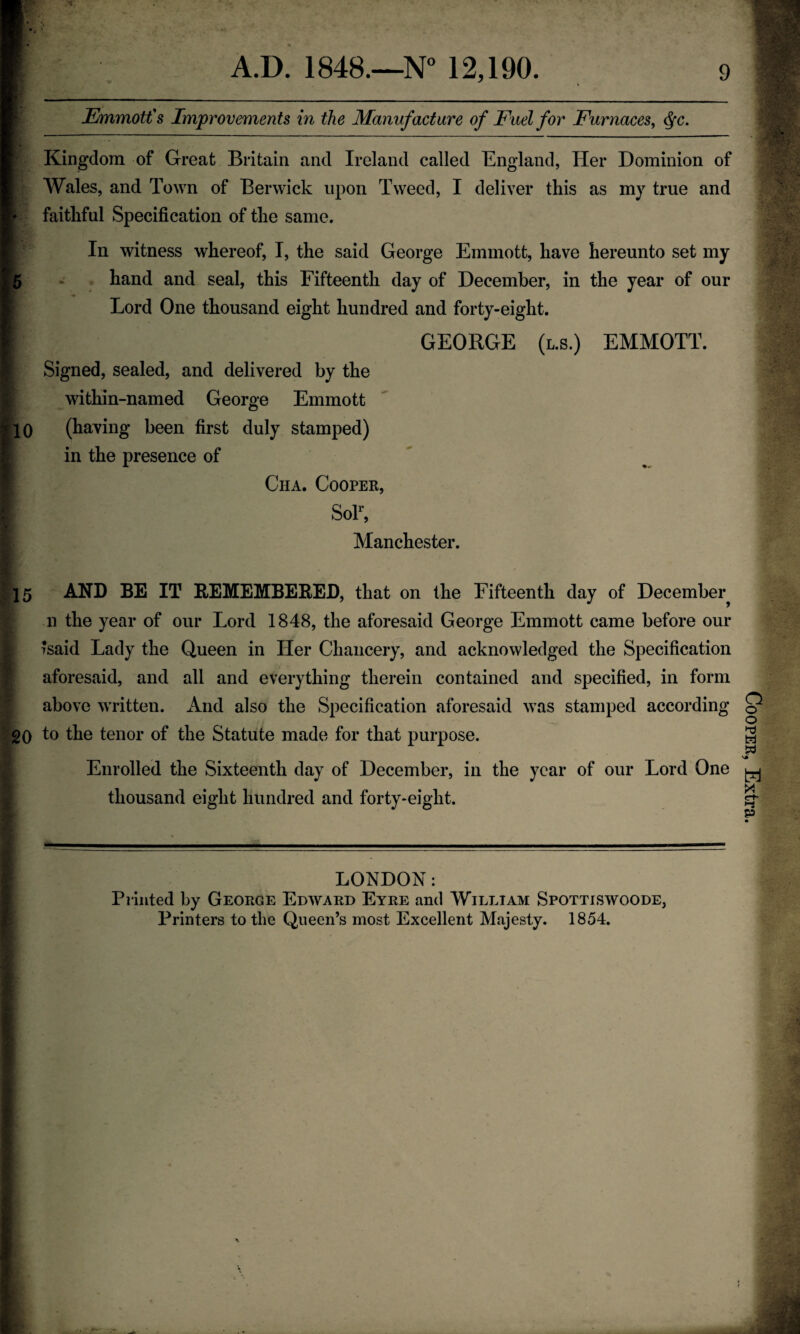 JEmmotfs Improvements in the Manufacture of Fuel for Furnaces^ (^c. Kingdom of Great Britain and Ireland called England, Her Dominion of AVales, and Town of Berwick upon Tweed, I deliver this as my true and I* faithful Specification of the same. I witness whereof, I, the said George Einmott, have hereunto set my I5 - . hand and seal, this Fifteenth day of December, in the year of our I Lord One thousand eight hundred and forty-eight. I GEORGE (l.s.) EMMOTT. ^ Signed, sealed, and delivered by the , within-named George Emmott (having been first duly stamped) L in the presence of ^ Cha. Coopek, ? SoT, Manchester. r :i 15 AND BE IT EEMEMBEEED, that on the Fifteenth day of December^ n the year of our Lord 1848, the aforesaid George Emmott came before our 7said Lady the Queen in Her Chancery, and acknowledged the Specification ■' aforesaid, and all and everything therein contained and specified, in form above written, x^nd also the Specification aforesaid was stamped according - 20 tenor of the Statute made for that purpose. - Enrolled the Sixteenth day of December, in the year of our Lord One i, - thousand eight hundred and forty-eight. •i 4 ' ^-—-- i LONDON: Piinted by George Edward Eyre and William Spottiswoode, Printers to the Queen’s most Excellent Majesty. 1854. V. I It Cooper, Extra.