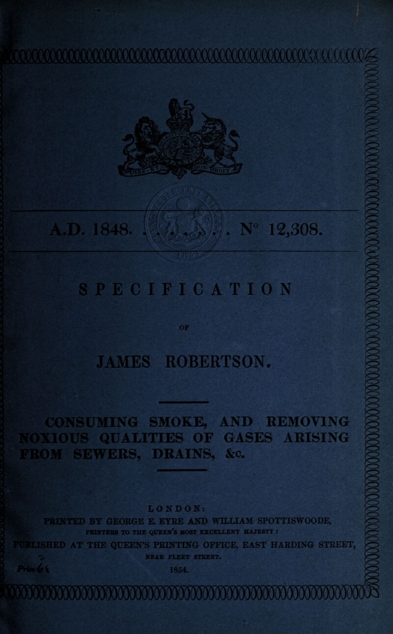 v ; SPECIFICATION OF ’'.-J ... JAMES ROBERTSON. CONSUMING SMOKE, AND REMOVING ►XIOUS QUALITIES OF GASES ARISING DM SEWERS, DRAINS, &c. O LONDON: PRINTED BY GEORGE E. EYRE AND WILLIAM SPOTTISWOODE, PRINTERS TO THE QUEEN’S MOST EXCELLENT MAJESTY : f PUBLISHED AT THE QUEEN'S PRINTING OFFICE, EAST HARDING STREET, Pruxfak NEAR FLEET STREET. 1854.