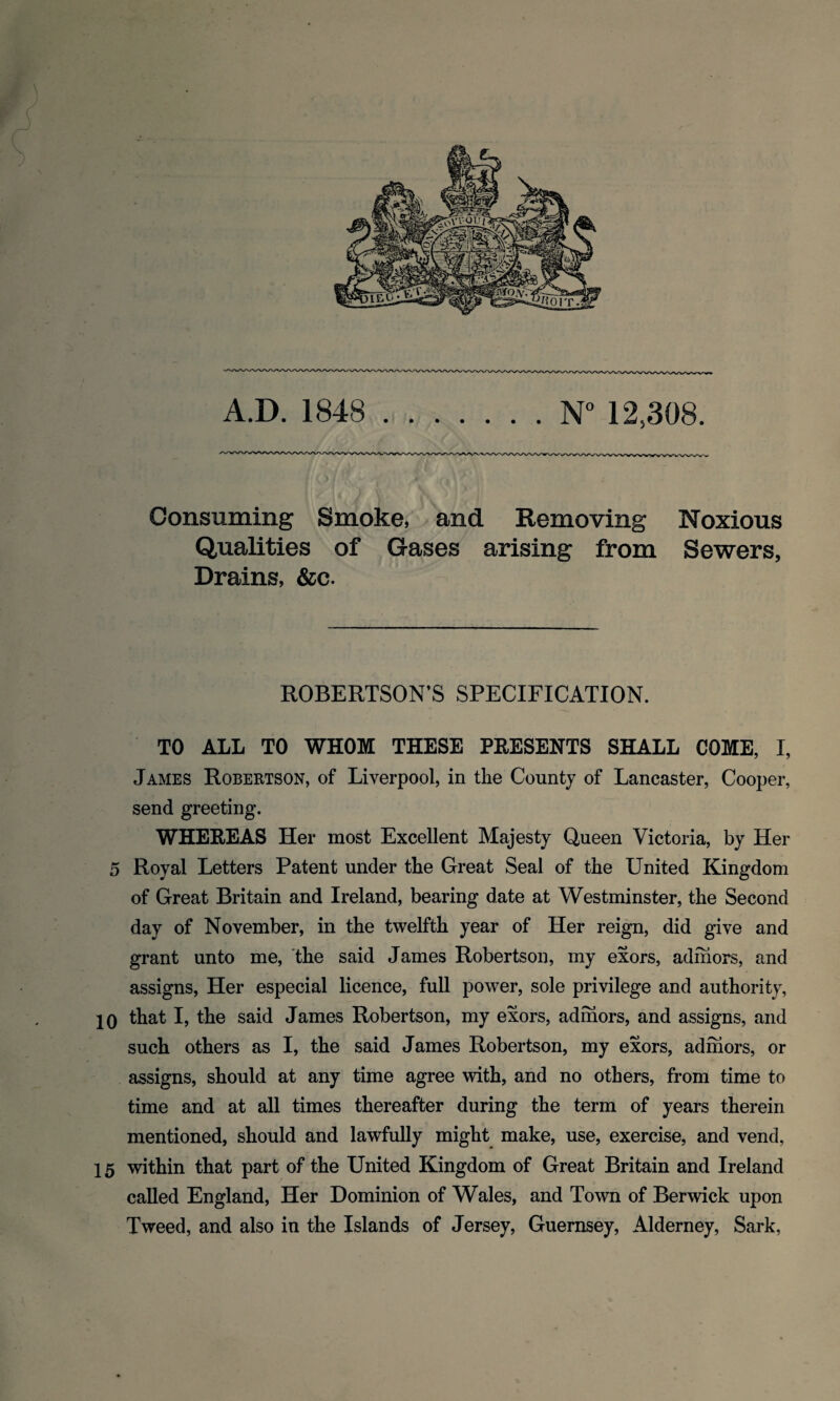 A.D. 1848 .N° 12,308. Consuming Smoke, and Removing Noxious Qualities of Gases arising from Sewers, Drains, &c. ROBERTSON’S SPECIFICATION. TO ALL TO WHOM THESE PRESENTS SHALL COME, I, James Robertson, of Liverpool, in the County of Lancaster, Cooper, send greeting. WHEREAS Her most Excellent Majesty Queen Victoria, by Her 5 Royal Letters Patent under the Great Seal of the United Kingdom of Great Britain and Ireland, bearing date at Westminster, the Second day of November, in the twelfth year of Her reign, did give and grant unto me, the said James Robertson, my exors, adihors, and assigns, Her especial licence, full power, sole privilege and authority, 10 that I, the said James Robertson, my exors, adihors, and assigns, and such others as I, the said James Robertson, my exors, adihors, or assigns, should at any time agree with, and no others, from time to time and at all times thereafter during the term of years therein mentioned, should and lawfully might make, use, exercise, and vend, 15 within that part of the United Kingdom of Great Britain and Ireland called England, Her Dominion of Wales, and Town of Berwick upon Tweed, and also in the Islands of Jersey, Guernsey, Alderney, Sark,