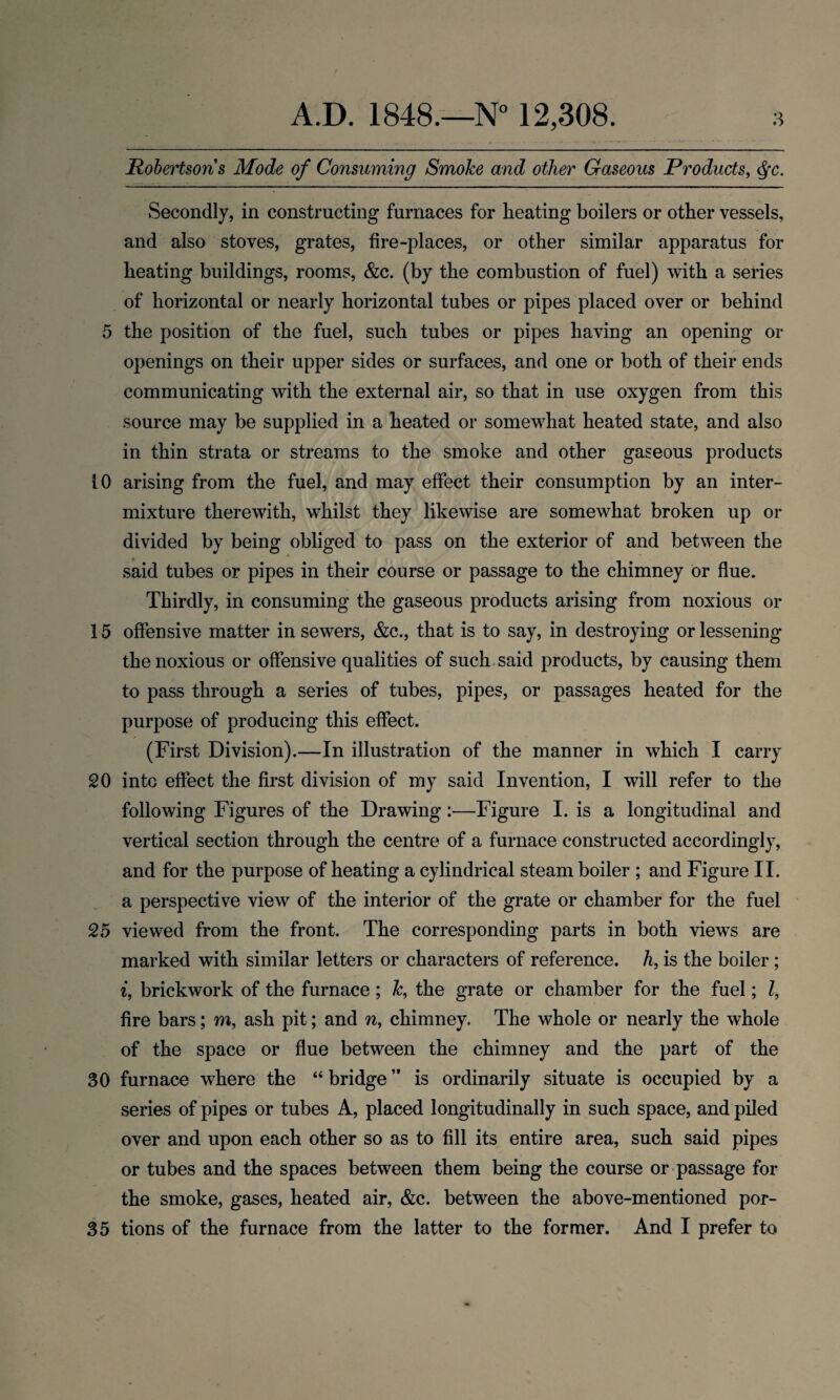 Robertsons Mode of Consuming Smoke and other Gaseous Products, $c. Secondly, in constructing furnaces for heating boilers or other vessels, and also stoves, grates, fire-places, or other similar apparatus for heating buildings, rooms, &c. (by the combustion of fuel) with a series of horizontal or nearly horizontal tubes or pipes placed over or behind 5 the position of the fuel, such tubes or pipes having an opening or openings on their upper sides or surfaces, and one or both of their ends communicating with the external air, so that in use oxygen from this source may be supplied in a heated or somewhat heated state, and also in thin strata or streams to the smoke and other gaseous products 10 arising from the fuel, and may effect their consumption by an inter¬ mixture therewith, whilst they likewise are somewhat broken up or divided by being obliged to pass on the exterior of and between the said tubes or pipes in their course or passage to the chimney or flue. Thirdly, in consuming the gaseous products arising from noxious or 15 offensive matter in sewers, &c., that is to say, in destroying or lessening the noxious or offensive qualities of such said products, by causing them to pass through a series of tubes, pipes, or passages heated for the purpose of producing this effect. (First Division).—In illustration of the manner in which I carry 20 into effect the first division of my said Invention, I will refer to the following Figures of the Drawing:—Figure I. is a longitudinal and vertical section through the centre of a furnace constructed accordingly, and for the purpose of heating a cylindrical steam boiler ; and Figure II. a perspective view of the interior of the grate or chamber for the fuel 25 viewed from the front. The corresponding parts in both views are marked with similar letters or characters of reference, h, is the boiler; i, brickwork of the furnace; Tc, the grate or chamber for the fuel; l, fire bars; m, ash pit; and n, chimney. The whole or nearly the whole of the space or flue between the chimney and the part of the 30 furnace where the “ bridge ” is ordinarily situate is occupied by a series of pipes or tubes A, placed longitudinally in such space, and piled over and upon each other so as to fill its entire area, such said pipes or tubes and the spaces between them being the course or passage for the smoke, gases, heated air, &c. between the above-mentioned por- 35 tions of the furnace from the latter to the former. And I prefer to