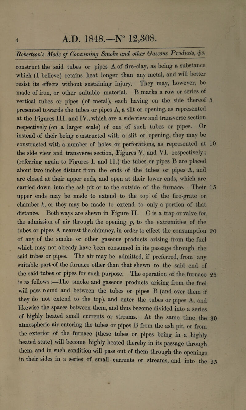 Robertson s Mode of Consuming Smoke and other Gaseous Products, Qc. construct the said tubes or pipes A of fire-clay, as being a substance which (I believe) retains heat longer than any metal, and will better resist its effects without sustaining injury. They may, however, be made of iron, or other suitable material. B marks a row or series of vertical tubes or pipes (of metal), each having on the side thereof 5 presented towards the tubes or pipes A, a slit or opening, as represented at the Figures III. and IV., which are a side view and transverse section respectively (on a larger scale) of one of such tubes or pipes. Or instead of their being constructed with a slit or opening, they may be constructed with a number of holes or perforations, as represented at 10 the side view and transverse section, Figures V. and VI. respectively; (referring again to Figures I. and II.) the tubes or pipes B are placed about two inches distant from the ends of the tubes or pipes A, and are closed at their upper ends, and open at their lower ends, which are carried down into the ash pit or to the outside of the furnace. Their 15 upper ends may be made to extend to the top of the fire-grate or chamber k, or they may be made to extend to only a portion of that distance. Both ways are shewn in Figure II. C is a trap or valve for the admission of air through the opening p, to the extremities of the tubes or pipes A nearest the chimney, in order to effect the consumption 20 of any of the smoke or other gaseous products arising from the fuel which may not already have been consumed in its passage through the said tubes or pipes. The air may be admitted, if preferred, from any suitable part *of the furnace other than that shewn to the said end of the said tubes or pipes for such purpose. The operation of the furnace 25 is as follows :—The smoke and gaseous products arising from the fuel will pass round and between the tubes or pipes B (and over them if they do not extend to the top), and enter the tubes or pipes A, and likewise the spaces between them, and thus become divided into a series of highly heated small currents or streams. At the same time the 30 atmospheric air entering the tubes or pipes B from the ash pit, or from the exterior of the furnace (these tubes or pipes being in a highly heated state) will become highly heated thereby in its passage through them, and in such condition will pass out of them through the openings in their sides in a series of small currents or streams, and into the 35