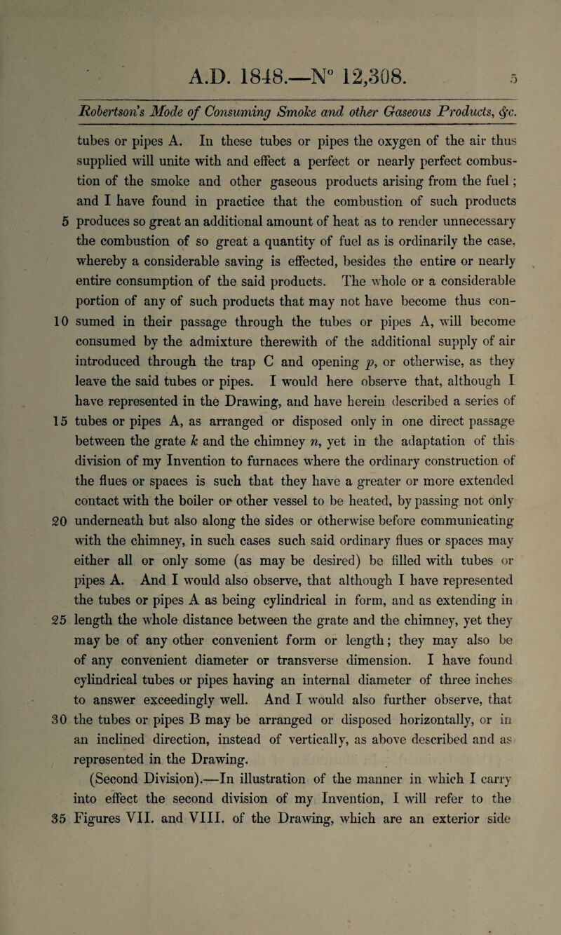 Robertsons Mode of Consuming Smoke and other Gaseous Products, Qc. tubes or pipes A. In these tubes or pipes the oxygen of the air thus supplied will unite with and effect a perfect or nearly perfect combus¬ tion of the smoke and other gaseous products arising from the fuel; and I have found in practice that the combustion of such products 5 produces so great an additional amount of heat as to render unnecessary the combustion of so great a quantity of fuel as is ordinarily the case, whereby a considerable saving is effected, besides the entire or nearly entire consumption of the said products. The whole or a considerable portion of any of such products that may not have become thus con- 10 sumed in their passage through the tubes or pipes A, will become consumed by the admixture therewith of the additional supply of air introduced through the trap C and opening p, or otherwise, as they leave the said tubes or pipes. I would here observe that, although I have represented in the Drawing, and have herein described a series of 15 tubes or pipes A, as arranged or disposed only in one direct passage between the grate k and the chimney w, yet in the adaptation of this division of my Invention to furnaces where the ordinary construction of the flues or spaces is such that they have a greater or more extended contact with the boiler or other vessel to be heated, by passing not only 20 underneath but also along the sides or otherwise before communicating with the chimney, in such cases such said ordinary flues or spaces may either all or only some (as may be desired) be filled with tubes or pipes A. And I would also observe, that although I have represented the tubes or pipes A as being cylindrical in form, and as extending in 25 length the whole distance between the grate and the chimney, yet they maybe of any other convenient form or length; they may also be of any convenient diameter or transverse dimension. I have found cylindrical tubes or pipes having an internal diameter of three inches to answer exceedingly well. And I would also further observe, that 30 the tubes or pipes B may be arranged or disposed horizontally, or in an inclined direction, instead of vertically, as above described and as represented in the Drawing. (Second Division).—In illustration of the manner in which I carry into effect the second division of my Invention, I will refer to the 35 Figures VII. and VIII. of the Drawing, which are an exterior side