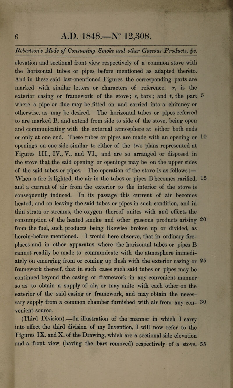 Rolertsoris Mode of Consuming Smoke and other Gaseous Products, §c. elevation and sectional front view respectively of a common stove with the horizontal tubes or pipes before mentioned as adapted thereto. And in these said last-mentioned Figures the corresponding parts are marked with similar letters or characters of reference, r, is the exterior casing or framework of the stove; s, bars ; and t, the part 5 where a pipe or flue may be fitted on and carried into a chimney or otherwise, as may be desired. The horizontal tubes or pipes referred to are marked B, and extend from side to side of the stove, being open and communicating with the external atmosphere at either both ends or only at one end. These tubes or pipes are made with an opening or 10 openings on one side similar to either of the two plans represented at Figures III., IV., V., and VI., and are so arranged or disposed in the stove that the said opening or openings may be on the upper sides of the said tubes or pipes. The operation of the stove is as follows:— When a fire is lighted, the air in the tubes or pipes B becomes rarified, 15 and a current of air from the exterior to the interior of the stove is consequently induced. In its passage this current of air becomes heated, and on leaving the said tubes or pipes in such condition, and in thin strata or streams, the oxygen thereof unites with and effects the consumption of the heated smoke and other gaseous products arising 20 from the fuel, such products being likewise broken up or divided, as herein-before mentioned. I would here observe, that in ordinary fire¬ places and in other apparatus where the horizontal tubes or pipes B cannot readily be made to communicate with the atmosphere immedi¬ ately on emerging from or coming up flush with the exterior casing or 25 framework thereof, that in such cases such said tubes or pipes may be continued beyond the casing or framework in any convenient manner so as to obtain a supply of air, or may unite with each other on the exterior of the said casing or framework, and may obtain the neces¬ sary supply from a common chamber furnished with air from any con- 30 venient source. (Third Division).—In illustration of the manner in which I carry into effect the third division of my Invention, I will now refer to the Figures IX. and X. of the Drawing, which are a sectional side elevation and a front view (having the bars removed) respectively of a stove, 55