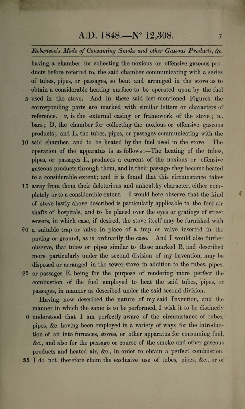 Robertsons Mode of Consuming Smoke and other Gaseous Products, dfc. having a chamber for collecting the noxious or offensive gaseous pro¬ ducts before referred to, the said chamber communicating with a series of tubes, pipes, or passages, so bent and arranged in the stove as to obtain a considerable heating surface to be operated upon by the fuel 5 used in the stove. And in these said last-mentioned Figures the corresponding parts are marked with similar letters or characters of reference, v, is the external casing or framework of the stove ; w, bars; D, the chamber for collecting the noxious or offensive gaseous products; and E, the tubes, pipes, or passages communicating with the 10 said chamber, and to be heated by the fuel used in the stove. The operation of the apparatus is as follows:—The heating of the tubes, pipes, or passages E, produces a current of the noxious or offensive gaseous products through them, and in their passage they become heated to a considerable extent; and it is found that this circumstance takes 15 away from them their deleterious and unhealthy character, either com¬ pletely or to a considerable extent. I would here observe, that the kind of stove lastly above described is particularly applicable to the foul air shafts of hospitals, and to be placed over the eyes or gratings of street sewers, in which case, if desired, the stove itself may be furnished with 20 a suitable trap or valve in place of a trap or valve inserted in the paving or ground, as is ordinarily the case. And I would also further observe, that tubes or pipes similar to those marked B, and described more particularly under the second division of my Invention, may be disposed or arranged in the sewer stove in addition to the tubes, pipes, 25 or passages E, being for the purpose of rendering more perfect the combustion of the fuel employed to heat the said tubes, pipes, or passages, in manner as described under the said second division. Having now described the nature of my said Invention, and the manner in which the same is to be performed, I wish it to be distinctly 0 understood that I am perfectly aware of the circumstance of tubes, pipes, &c. having been employed in a variety of ways for the introduc¬ tion of air into furnaces, stoves, or other apparatus for consuming fuel, &c., and also for the passage or course of the smoke and other gaseous products and heated air, &c., in order to obtain a perfect combustion. 35 I do not therefore claim the exclusive use of tubes, pipes, &c., or of