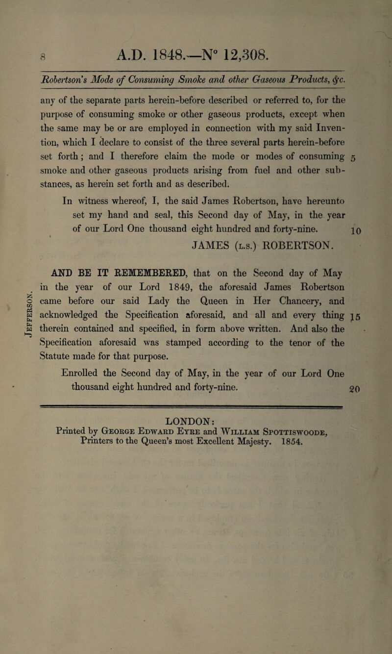 Jefferson. Robertsons Mode of Consuming Smoke and other Gaseous Products, §c. any of the separate parts herein-before described or referred to, for the purpose of consuming smoke or other gaseous products, except when the same may be or are employed in connection with my said Inven¬ tion, which I declare to consist of the three several parts herein-before set forth; and I therefore claim the mode or modes of consuming 5 smoke and other gaseous products arising from fuel and other sub¬ stances, as herein set forth and as described. In witness whereof, I, the said James Robertson, have hereunto set my hand and seal, this Second day of May, in the year of our Lord One thousand eight hundred and forty-nine. jq 1 JAMES (l.s.) ROBERTSON. AND BE IT REMEMBERED, that on the Second day of May in the year of our Lord 1849, the aforesaid James Robertson came before our said Lady the Queen in Her Chancery, and acknowledged the Specification aforesaid, and all and every thing 15 therein contained and specified, in form above written. And also the Specification aforesaid was stamped according to the tenor of the Statute made for that purpose. Enrolled the Second day of May, in the year of our Lord One thousand eight hundred and forty-nine. 20 LONDON: Printed by George Edward Eyre and William Spottiswoode, Printers to the Queen’s most Excellent Majesty. 1854.