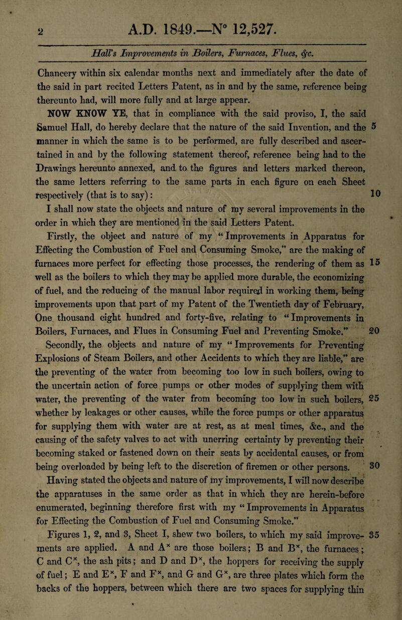 Hall's Improvements in Boilers, Furnaces, Flues, Chancery within six calendar months next and immediately after the date of the said in part recited Letters Patent, as in and by the same, reference being thereunto had, will more fully and at large appear. NOW KNOW YE, that in compliance with the said proviso, I, the said Samuel Hall, do hereby declare that the nature of the said Invention, and the 5 manner in which the same is to be performed, are fully described and ascer¬ tained in and by the following statement thereof, reference being had to the Drawings hereunto annexed, and to the figures and letters marked thereon, the same letters referring to the same parts in each figure on each Sheet respectively (that is to say): 10 I shall now state the objects and nature of my several improvements in the order in which they are mentioned in the said Letters Patent. Firstly, the object and nature of my “ Improvements in Apparatus for Effecting the Combustion of Fuel and Consuming Smoke,” are the making of furnaces more perfect for effecting those processes, the rendering of them as 15 well as the boilers to which they may be applied more durable, the economizing of fuel, and the reducing of the manual labor required in working them, being improvements upon that part of my Patent of the Twentieth day of February, One thousand eight hundred and forty-five, relating to “Improvements in Boilers, Furnaces, and Flues in Consuming Fuel and Preventing Smoke.” 20 Secondly, the objects and nature of my “ Improvements for Preventing Explosions of Steam Boilers, and other Accidents to which they are liable,” are the preventing of the water from becoming too low in such boilers, owing to the uncertain action of force pumps or other modes of supplying them with water, the preventing of the water from becoming too low in such boilers, 25 whether by leakages or other causes, while the force pumps or other apparatus for supplying them with water are at rest, as at meal times, &c., and the causing of the safety valves to act with unerring certainty by preventing their ‘ « 4 becoming staked or fastened down on their seats by accidental causes, or from being overloaded by being left to the discretion of firemen or other persons. 30 Having stated the objects and nature of my improvements, I will now describe the apparatuses in the same order as that in which they are herein-before enumerated, beginning therefore first with my “ Improvements in Apparatus for Effecting the Combustion of Fuel and Consuming Smoke.” Figures 1, 2, and 3, Sheet I, shew two boilers, to which my said improve- 35 ments are applied. A and A* are those boilers; B and Bx, the furnaces; C and Cx, the ash pits; and D and Dx, the hoppers for receiving the supply of fuel; E and Ex, F and Fx, and G and Gx, are three plates which form the backs of the hoppers, between which there are two spaces for supplying thin