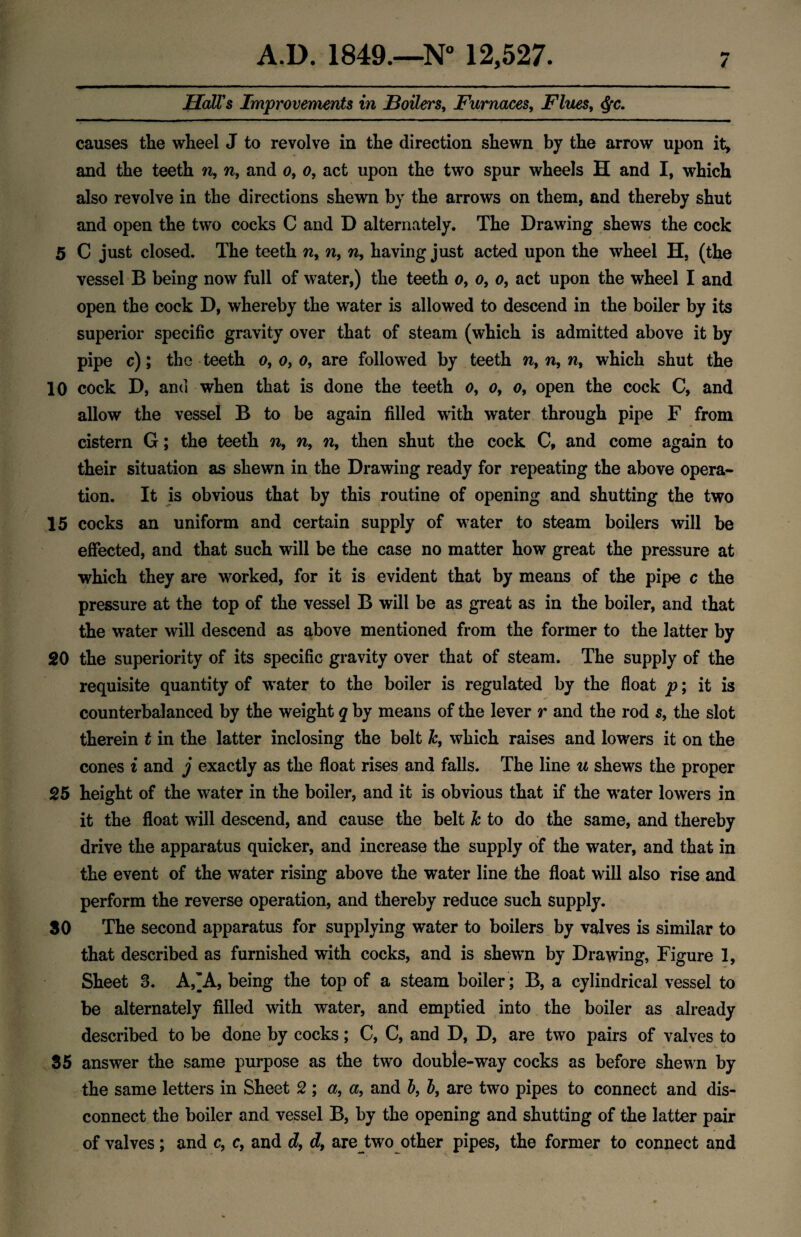 Hall's Improvements in Boilers, Furnaces, Flues, ($u causes the wheel J to revolve in the direction shewn by the arrow upon it, and the teeth n, n, and o, o, act upon the two spur wheels H and I, which also revolve in the directions shewn by the arrows on them, and thereby shut and open the two cocks C and D alternately. The Drawing shews the cock 5 C just closed. The teeth n> n, n, having just acted upon the wheel H, (the vessel B being now full of water,) the teeth o, o, o, act upon the wheel I and open the cock D, whereby the water is allowed to descend in the boiler by its superior specific gravity over that of steam (which is admitted above it by pipe c); the teeth o, o, o, are followed by teeth n, n, n, which shut the 10 cock D, and when that is done the teeth o, o, o, open the cock C, and allow the vessel B to be again filled writh water through pipe F from cistern G; the teeth n, n9 n, then shut the cock C, and come again to their situation as shewn in the Drawing ready for repeating the above opera¬ tion. It is obvious that by this routine of opening and shutting the two 15 cocks an uniform and certain supply of water to steam boilers will be effected, and that such will be the case no matter how great the pressure at which they are worked, for it is evident that by means of the pipe c the pressure at the top of the vessel B will be as great as in the boiler, and that the wrater will descend as above mentioned from the former to the latter by 20 the superiority of its specific gravity over that of steam. The supply of the requisite quantity of water to the boiler is regulated by the float p; it is counterbalanced by the weight q by means of the lever r and the rod s, the slot therein t in the latter inclosing the bolt k, which raises and lowers it on the cones i and j exactly as the float rises and falls. The line u shews the proper 25 height of the water in the boiler, and it is obvious that if the water lowers in it the float will descend, and cause the belt k to do the same, and thereby drive the apparatus quicker, and increase the supply of the water, and that in the event of the water rising above the water line the float will also rise and perform the reverse operation, and thereby reduce such supply. 30 The second apparatus for supplying water to boilers by valves is similar to that described as furnished with cocks, and is shewn by Drawing, Figure 1, Sheet 3. A,'A, being the top of a steam boiler ; B, a cylindrical vessel to be alternately filled with water, and emptied into the boiler as already described to be done by cocks; C, C, and D, D, are two pairs of valves to 35 answer the same purpose as the two double-way cocks as before shewn by the same letters in Sheet 2 ; a, a, and b, b, are two pipes to connect and dis¬ connect the boiler and vessel B, by the opening and shutting of the latter pair of valves; and c, c, and d, dy are two other pipes, the former to connect and