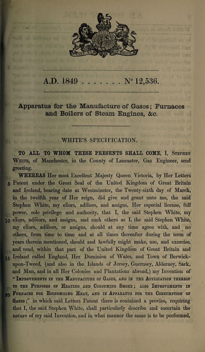 A.D. 1849 .W 12,530. Apparatus for the Manufacture of Gases; Furnaces and Boilers of Steam Engines, &c. WHITE’S SPECIFICATION. TO ALL TO WHOM THESE PEESENTS SHALL COME, I, Stephen White, of Manchester, in the County of Lancaster, Gas Engineer, send greeting. WHEREAS Her most Excellent Majesty Queen Victoria, by Her Letters 5 Patent under the Great Seal of the United Kingdom of Great Britain and Ireland, bearing date at AVestminster, the Twenty-sixth day of March, in the twelfth year of Her reign, did give and grant unto me, the said Stephen White, my exors, admors, and assigns, Her especial license, full J power, sole privilege and authority, that I, the said Stephen White, my IQ exors, admors, and assigns, and such others as I, the said Stephen White, I my exors, admors, or assigns, should at any time agree with, and no i others, from time to time and at all times thereafter during the term of I years therein mentioned, should and lawfully might make, use, and exercise, I and vend, within that part of the United Kingdom of Great Britain and ■ Ireland called England, Her Dominion of Wales, and Town of Berwick- W upon-Tweed, (and also in the Islands of Jersey, Guernsey, Alderney, Sark, S and Man, and in all Her Colonies and Plantations abroad,) my Invention of ■ “ Improvements in the Manufacture of Gases, and in the Application thereof I TO THE Purposes of Heating and Consuming Smoke ; also Improvements in IgQ Furnaces for Economising Heat, and in Apparatus for the Consumption op I Gases in which said Letters Patent there is contained a proviso, requiring 1 that I, the said Stephen White, shall particularly describe and ascertain the I nature of my said Invention, and in what manner the same is to be performed. V