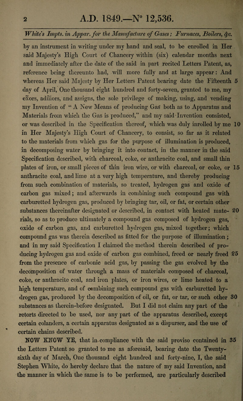 Whites Impts, in Appar. for the Manufacture of Gases; Furnaces, Foilers, by an instrument in writing under my band and seal, to be enrolled in Her said Majesty’s High Court of Chancery within (six) calendar months next and immediately after the date of the said in joart recited Letters Patent, as, reference being thereunto had, will more fully and at large appear: And whereas Her said Majesty by Her Letters Patent bearing date the Fifteenth 5 day of April, One thousand eight hundred and forty-seven, granted to me, my exors, adhiors, and assigns, the sole privilege of making, using, and vending my Invention of “ A New Means of producing Ga^ both as to Apparatus and Materials from which the Gas is produced,” and my said Invention consisted, or w^as described in the Specification thereof, which was duly inrolled by me 10 in Her Majesty’s High Court of Chancery, to consist, so far as it related to the materials from which gas for the purpose of illumination is produced, in decomposing water by bringing it into contact, in the manner in the said Specification described, with charcoal, coke, or anthracite coal, and small thin plates of iron, or small pieces of thin iron wire, or with charcoal, or coke, or 15 anthracite coal, and lime at a very high temperature, and thereby producing from such combination of materials, so treated, hydrogen gas and oxide of carbon gas mixed; and afterwards in combining such compound gas with carburetted hydrogen gas, produced by bringing tar, oil, or fat, or certain other substances thereinafter designated or described, in contact with heated mate- 20 rials, so as to produce ultimately a compound gas composed of hydrogen gas, ^ oxide of carbon gas, and carburetted hydrogen gas, mixed together; which compound gas was therein described as fitted for the purpose of illumination ; and in my said Specification I claimed the method therein described of pro¬ ducing hydrogen gas and oxide of carbon gas combined, freed or nearly freed 25 from the presence of carbonic acid gas, by passing the gas evolved by the decomposition of water through a mass of materials composed of charcoal, coke, or anthracite coal, and iron plates, or iron wires, or lime heated to a high temperature, and of oombining such compound gas with carburetted hy¬ drogen gas, produced by the decomposition of oil, or fat, or tar, or such other 30 substances as therein-before designated. But I did not claim any part of the retorts directed to be used, nor any part of the apparatus described, except certain colanders, a certain apparatus designated as a dispurser, and the use of certain chains described. NOW KNOW YE, that in. compliance with the said proviso contained in 35 the Letters Patent so granted to me as aforesaid, bearing date the Twenty- sixth day of March, One thousand eight hundred and forty-nine, I, the said Stephen White, do hereby declare that the nature of my said Invention, and the manner in which the same is to be performed, are particularly described