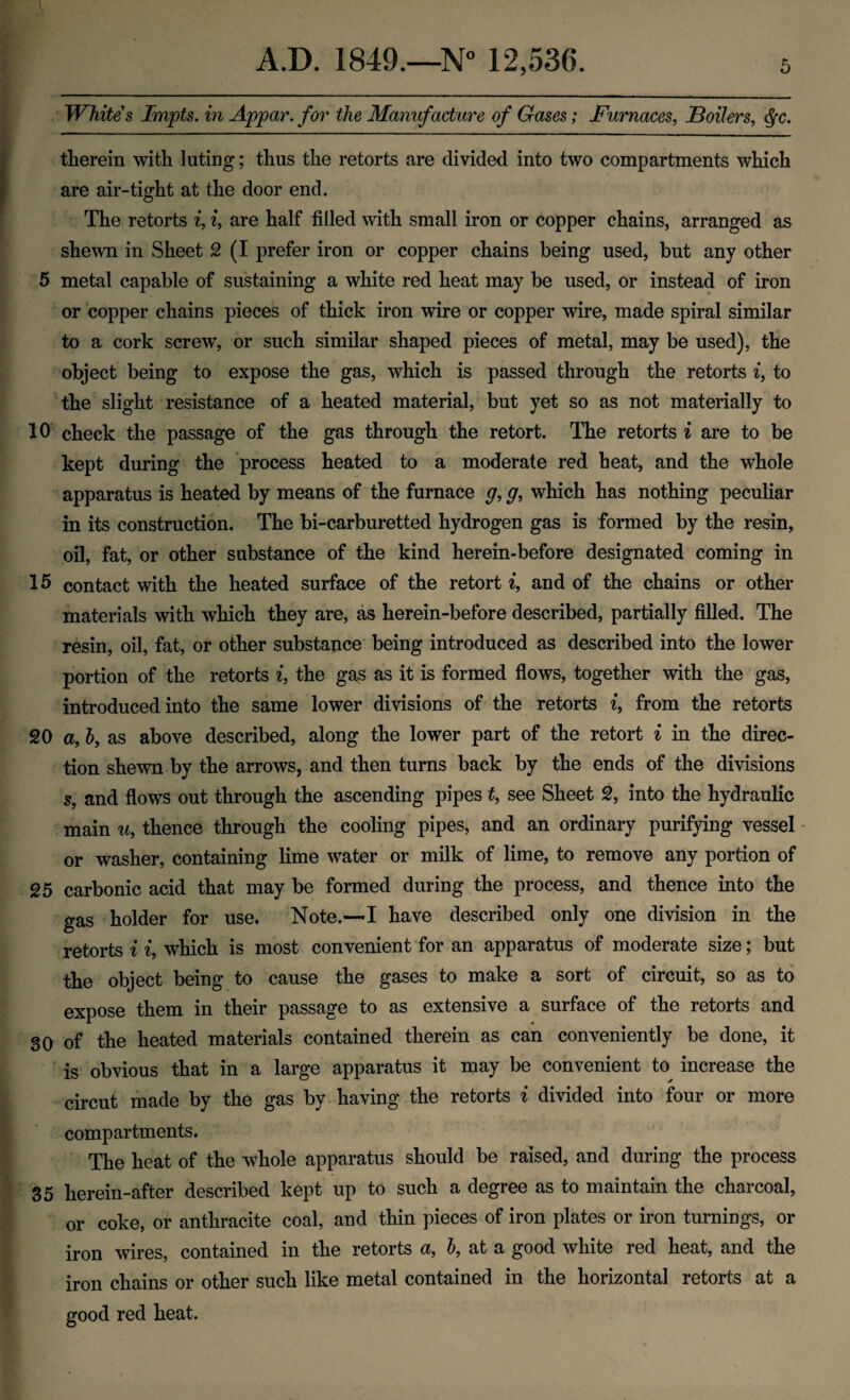 Whites Impts. in Appar. for the Manufacture of Gases; Furnaces, JBoilers, ^c. therein with luting; thus the retorts are divided into two compartments which are air-tight at the door end. The retorts i, i, are half filled with small iron or copper chains, arranged as shewn in Sheet 2 (I prefer iron or copper chains being used, but any other 5 metal capable of sustaining a white red heat may be used, or instead of iron or copper chains pieces of thick iron wire or copper wire, made spiral similar to a cork screw, or such similar shaped pieces of metal, may be used), the object being to expose the gas, which is passed through the retorts i, to the slight resistance of a heated material, but yet so as not materially to 10 check the passage of the gas through the retort. The retorts i are to be kept during the process heated to a moderate red heat, and the whole apparatus is heated by means of the furnace g, g, which has nothing peculiar in its construction. The bi-carburetted hydrogen gas is formed by the resin, oil, fat, or other substance of the kind herein-before designated coming in 15 contact with the heated surface of the retort ^, and of the chains or other materials with which they are, as herein-before described, partially filled. The resin, oil, fat, or other substajice being introduced as described into the lower portion of the retorts i, the gas as it is formed flows, together with the gas, introduced into the same lower divisions of the retorts i, from the retorts 20 a, h, as above described, along the lower part of the retort i in the direc¬ tion shewn by the arrows, and then turns back by the ends of the divisions s, and flows out through the ascending pipes t, see Sheet 2, into the hydraulic main u, thence through the cooling pipes, and an ordinary purifying vessel - or washer, containing lime water or milk of lime, to remove any portion of 25 carbonic acid that may be formed during the process, and thence into the gas holder for use. Note.—I have described only one division in the retorts i i, which is most convenient for an apparatus of moderate size; but the object being to cause the gases to make a sort of circuit, so as to expose them in their passage to as extensive a surface of the retorts and 30 of the heated materials contained therein as can conveniently be done, it is obvious that in a large apparatus it may be convenient to increase the circut made by the gas by* having .the retorts i divided into four or more compartments. ‘ The heat of the whole apparatus should be raised, and during the process 35 herein-after described kept up to such a degree as to maintain the charcoal, or coke, or anthracite coal, and thin pieces of iron plates or iron turnings, or iron wires, contained in the retorts a, h, at a good white red heat, and the iron chains or other such like metal contained in the horizontal retorts at a good red heat.