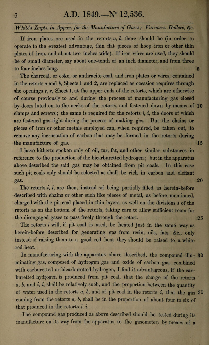 Whites Impts, in Appar, for the Manufacture of Gases; Furnaces, Boilers, ^c. If iron plates are used in tlie retorts a, h, there should be (in order to operate to the greatest advantage, thin flat pieces of hoop iron or other thin plates of iron, and about two inches wide). If iron wires are used, they should be of small diameter, say about one-tenth of an inch diameter, and from three to four inches long. '5 The charcoal, or coke, or anthracite coal, and iron plates or udres, contained in the retorts a and 5, Sheets 1 and 2, are replaced as occasion requires through the openings r, r. Sheet 1, at the upper ends of the retorts, which are otherwise of course previously to and during the process of manufacturing gas closed by doors luted on to the necks of the retorts, and fastened down by means of 10 clamps and screws; the same is required for the retorts i, i, the doors of which are fastened gas-tight during the process of making gas. But the chains or pieces of iron or other metals employed can, when required, be taken out, to remove any incrustation of carbon that may be formed in the retorts during the manufacture of gas. 15 I have hitherto spoken only of oil, tar, fat,‘ and other similar substances in reference to the production of the bicarburetted hydrogen ; but in the apparatus above described the said gas may be obtained from pit coals. In this case such pit coals only should be selected as shall be rich in carbon and olefiant gas. 20 The retorts ^, i, are then, instead nf being partially filled as herein-before •described with chains or other such like pieces of metal, as before mentioned, charged with the pit coal placed in thin layers, as well on the divisions s of the retorts as on the bottom of the retorts, taking care to allow sufficient room for the disengaged gases to pass freely through the retort. 25 The retorts i will, if pit coal is used, be heated just in the same way as herein-before described for generating gas from resin, oils, fats, &c., only instead of raising them to a good red heat they should be raised to a white red heat. In manufacturing with the apparatus above described, the compound illu- 30 minating gas, composed of hydrogen gas and oxide of carbon gas, combined with carburetted or bicarburetted hydrogen, I find it advantageous, if the car- buretted hydrogen is produced from pit coal, that the charge of the retorts * a, b, and i, i, shall be relatively such, and the proportion between the quantity of water used in the retorts a, h, and of pit coal in the retorts i, that the gas 35 coming from the retorts a, h, shall be in the proportion of about four to six of that produced in the retorts i, The compound gas produced as above described should be tested during its manufacture on its way from the apparatus to the gasometer, by means of a