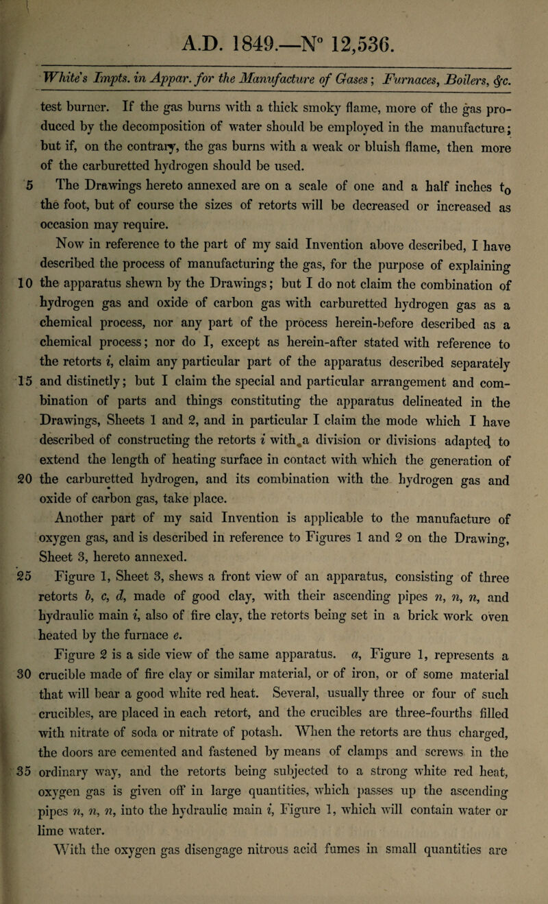 1 A.D. 1849.—N” 12,536. • Whites Impts. in Appar. for the Manufacture of Gases; Furnaces^ Boilers, ^c. test burner. If the gas burns with a thick smoky flame, more of the gas pro¬ duced by the decomposition of water should be employed in the manufacture ; but if, on the contraiy, the gas burns with a weak or bluish flame, then more of the carburetted hydrogen should be used. '5 The Drawings hereto annexed are on a scale of one and a half inches to the foot, but of course the sizes of retorts will be decreased or increased as occasion may require. Now in reference to the part of my said Invention above described, I have described the process of manufacturing the gas, for the purpose of explaining 10 the apparatus shewn by the Drawings; but I do not claim the combination of hydrogen gas and oxide of carbon gas with carburetted hydrogen gas as a chemical process, nor any part of the process herein-before described as a chemical process; nor do I, except as herein-after stated with reference to the retorts i, claim any particular part of the apparatus described separately 15 and distinctly; but I claim the special and particular arrangement and com¬ bination of parts and things constituting the apparatus delineated in the Drawings, Sheets 1 and 2, and in particular I claim the mode which I have described of constructing the retorts i with^a division or divisions adapte4 fo extend the length of heating surface in contact with which the generation of 20 the carburetted hydrogen, and its combination with the. hydrogen gas and oxide of carbon gas, take place. Another part of my said Invention is applicable to the manufacture of oxygen gas, and is described in reference to Figures 1 and 2 on the Drawing, Sheet 3, hereto annexed. 25 Figure 1, Sheet 3, shews a front view of an apparatus, consisting of three retorts h, c, d, made of good clay, with their ascending pipes n, n, n, and hydraulic main ^, also of fire clay, the retorts being set in a brick work oven heated by the furnace e. Figure 2 is a side view of the same apparatus, a, Figure 1, represents a 30 crucible made of fire clay or similar material, or of iron, or of some material that will bear a good white red heat. Several, usually three or four of such crucibles, are placed in each retort, and the crucibles are three-fourths filled with nitrate of soda or nitrate of potash. When the retorts are thus charged, the doors are cemented and fastened by means of clamps and screws in the 35 ordinary way, and the retorts being subjected to a strong white red heat, oxygen gas is given off in large quantities, which passes up the ascending pipes n, n, n, into the hydraulic main Figure 1, which will contain water or lime water. With the oxygen gas disengage nitrous acid fumes in small quantities are