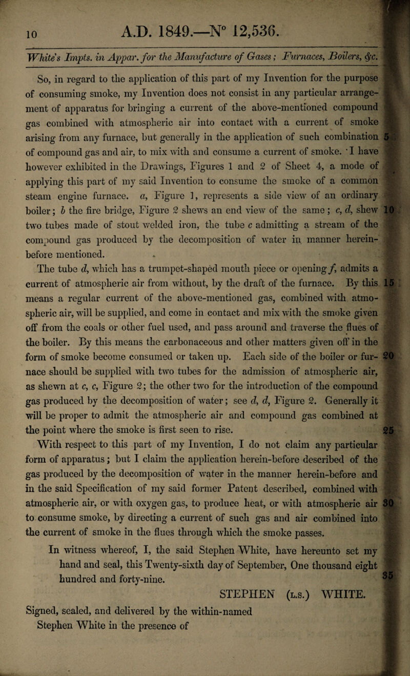 Whites Impts. in Appar, for the Manufacture of Gases; Furnaces, Boilers, So, in regard to the application of this part of my Invention for the purpose of consuming smoke, my Invention does not consist in any particular arrange- - ment of apparatus for bringing a current of the above-mentioned compound I gas combined with atmospheric air into contact with a current of smoke arising from any furnace, but generally in the application of such combination 5^ of compound gas and air, to mix with and consume a current of smoke. ' I have however exhibited in the Drawings, Figures 1 and 2 of Sheet 4, a mode of applying this part of my said Invention to consume the smoke of a common steam engine furnace, a. Figure 1, represents a side view of an ordinary boiler; h the fire bridge, Figure 2 shews an end view of the same; c, d, shew 10 two tubes made of stout welded iron, the tube c admitting a stream of the compound gas produced by the decomposition of water in manner herein¬ before mentioned. The tube d, which has a trumpet-shaped mouth piece or opening/, admits a current of atmospheric air from without, by the draft of the furnace. By this 15 means a regular current of the above-mentioned gas, combined with atmo¬ spheric air, will be supplied, and come in contact and mix with the smoke given off from the coals or other fuel used, and pass around and traverse the flues of the boiler. By this means the carbonaceous and other matters given off in the form of smoke become consumed or taken up. Each side of the boiler or fur- 20 nace should be supplied with two tubes for the admission of atmospheric air, as shewn at c, c. Figure 2; the other two for the introduction of the compound gas produced by the decomposition of water; see d, d, Figure 2. Generally it will be proper to admit the atmospheric air and compound gas combined at the point where the smoke is first seen to rise. . 25 With respect to this part of my Invention, I do not claim any particular form of apparatus; but I claim the application herein-before described of the gas produced by the decomposition of water in the manner herein-before and in the said Specification of my said former Patent described, combined with atmospheric air, or with oxygen gas, to produce heat, or with atmospheric air 30 to. consume smoke, by directing a current of such gas and air combined into the current of smoke in the flues through which the smoke passes. In witness whereof, I, the said Stephen White, have hereunto set my hand and seal, this Twenty-sixth day of September, One thousand eight hundred and forty-nine. STEPHEN (L.S.) WHITE. Signed, sealed, and delivered by the within-named Stephen White in the presence of