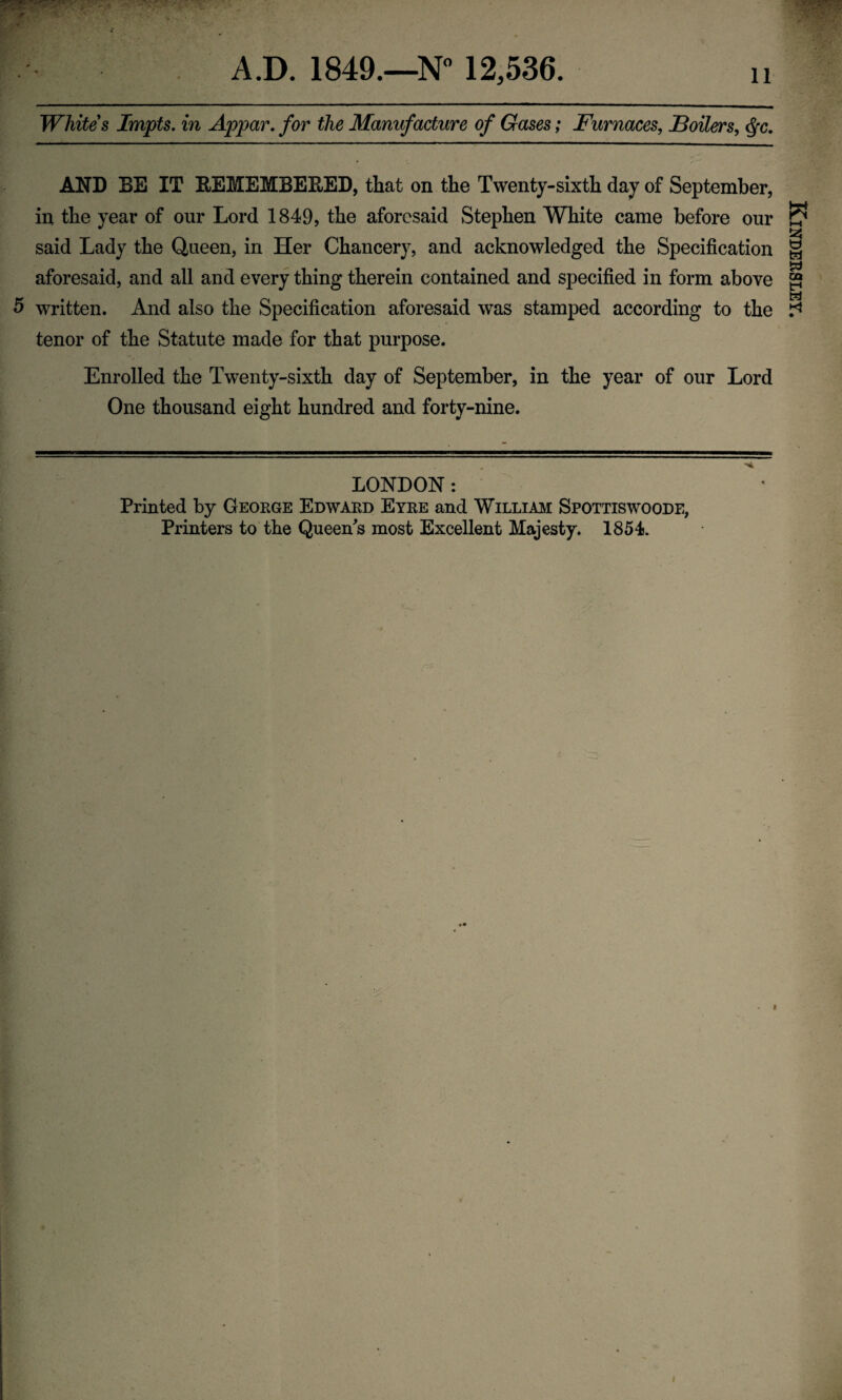 A.D. 1849.—N” 12,536. ii Whites Impts. in Appar, for the Manufacture of Gases; Furnaces, JBoilers, ^c, AND BE IT EEMEMBEEED, that on the Twenty-sixth day of September, in the year of our Lord 1849, the aforesaid Stephen White came before our said Lady the Queen, in Her Chancery, and acknowledged the Specification aforesaid, and all and every thing therein contained and specified in form above tenor of the Statute made for that purpose. Enrolled the Twenty-sixth day of September, in the year of our Lord One thousand eight hundred and forty-nine. LONDON: Printed by Geokge Edward Eyre and William Spottiswoode, Kindersley.