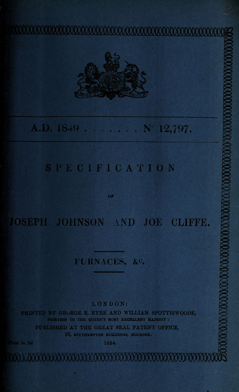 ' A.D. 18-t9.N 12,/97. SPECIFICATION OF JOSEPH JOHNSON AND JOE CLIFFE FURNACES, &c. LONDON: PRINTED BY GEORGE E. EYRE AND WILLIAM SPOTTISWOODE, PRINTERS TO THE QUEEN’S MOST EXCELLENT MAJESTT I PUBLISHED AT THE GREAT SEAL PATENT OFFICE, 25, SOUTHAMPTON BUILDINGS, HOLBORN. Is. 9d. 1854.