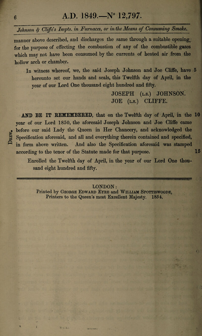 Drew, A.D. 1849.—N° 12,797. * Johnson $ Cliffe s Impts. in Furnaces, or in the Means of Consuming Smoke. manner above described, and discharges the same through a suitable opening, for the purpose of effecting the combustion of any of the combustible gases which may not have been consumed by the currents of heated air from the hollow arch or chamber. In witness whereof, we, the said Joseph Johnson and Joe Cliffe, have 5 hereunto set our hands and seals, this Twelfth day of April, in the year of our Lord One thousand eight hundred and fifty. JOSEPH (l.s.) JOHNSON. JOE (l.s.) CLIFFE. AND BE IT REMEMBERED, that on the Twelfth day of April, in the 10 year of our Lord 1850, the aforesaid Joseph Johnson and Joe Cliffe came before our said Lady the Queen in Her Chancery, and acknowledged the Specification aforesaid, and all and everything therein contained and specified, in form above written. And also the Specification aforesaid was stamped according to the tenor of the Statute made for that purpose. 15 Enrolled the Twelfth day of April, in the year of our Lord One thou¬ sand eight hundred and fifty. LONDON: Printed by George Edward Eyre and William Spottiswoode, Printers to the Queen's most Excellent Majesty. 1854.