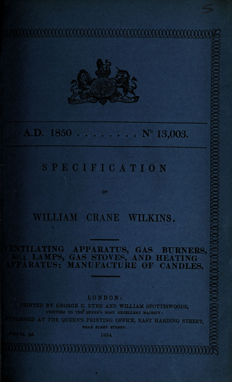 rv,, )lfi? ifiOIT. A.D. 1850 N° 13,003. a SPECIFICATION Rfo*' M'S V OF WILLIAM CRANE WILKINS. ’ILATING APPARATUS, GAS BURNERS, M I LAMPS, GAS STOVES, AND HEATING M 'ARATUS; MANUFACTURE OF CANDLES, g LONDON: TTED BY GEORGE E. EYRE AND WILLLAM SPOTTISWOODE, PRINTERS TO THE QUEEN’S MOST EXCELLENT MAJESTY: ED AT THE QUEEN’S PRINTING OFFICE, EAST HARDING STREET, NEAR FLEET STREET. 1854