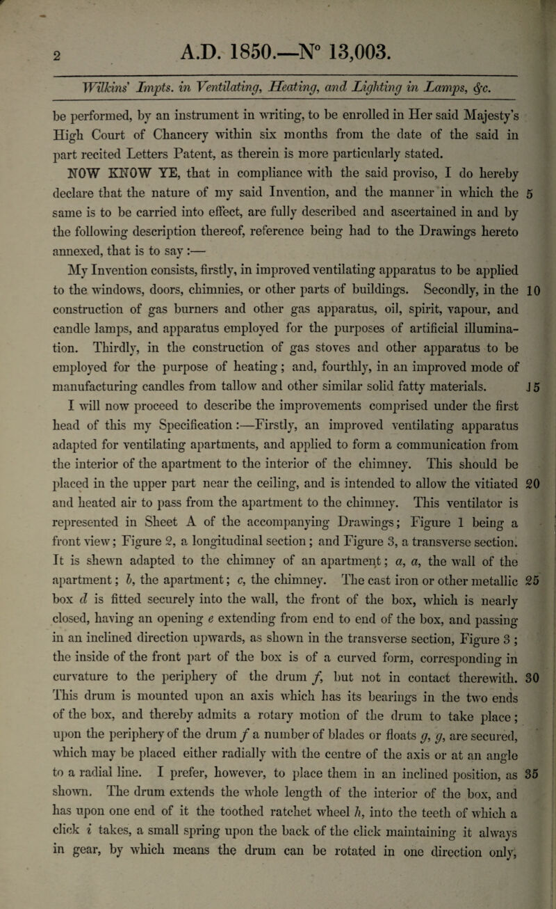 Wilkins Lmpts. in Ventilating, Heating, and Lighting in Lamps, be performed, by an instrument in writing, to be enrolled in Her said Majesty’s High Court of Chancery within six months from the date of the said in part recited Letters Patent, as therein is more particularly stated. NOW KNOW YE, that in compliance with the said proviso, I do hereby declare that the nature of my said Invention, and the manner in which the 5 same is to be carried into effect, are fully described and ascertained in and by the following description thereof, reference being had to the Drawings hereto annexed, that is to say :— My Invention consists, firstly, in improved ventilating apparatus to be applied to the windows, doors, chimnies, or other parts of buildings. Secondly, in the 10 construction of gas burners and other gas apparatus, oil, spirit, vapour, and candle lamps, and apparatus employed for the purposes of artificial illumina¬ tion. Thirdly, in the construction of gas stoves and other apparatus to be employed for the purpose of heating; and, fourthly, in an improved mode of manufacturing candles from tallow and other similar solid fatty materials. J 5 I will now proceed to describe the improvements comprised under the first head of this my Specification :—Firstly, an improved ventilating apparatus adapted for ventilating apartments, and applied to form a communication from the interior of the apartment to the interior of the chimney. This should be placed in the upper part near the ceiling, and is intended to allow the vitiated 20 and heated air to pass from the apartment to the chimney. This ventilator is represented in Sheet A of the accompanying Drawings; Figure 1 being a front view; Figure 2, a longitudinal section ; and Figure 3, a transverse section. It is shewn adapted to the chimney of an apartment; a, a, the wall of the apartment; h, the apartment; c, the chimney. The cast iron or other metallic 25 box cl is fitted securely into the wall, the front of the box, which is nearly closed, having an opening e extending from end to end of the box, and passing- in an inclined direction upwards, as shown in the transverse section, Figure 3 ; the inside of the front part of the box is of a curved form, corresponding in curvature to the periphery of the drum /, but not in contact therewith. 30 This drum is mounted upon an axis which has its bearings in the two ends of the box, and thereby admits a rotary motion of the drum to take place; upon the periphery of the drum / a number of blades or floats g, g, are secured, which may be placed either radially with the centre of the axis or at an angle to a radial line. I prefer, however, to place them in an inclined position, as 35 shown. The drum extends the whole length of the interior of the box, and has upon one end of it the toothed ratchet wheel h, into the teeth of which a click i takes, a small spring upon the back of the click maintaining it always in gear, by which means the drum can be rotated in one direction only,