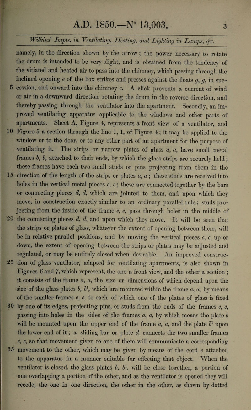 Wilkins Impts. in Ventilating, Heating, and Lighting in Lamps, namely, in the direction shown by the arrow; the power necessary to rotate the drum is intended to be very slight, and is obtained from the tendency of the vitiated and heated air to pass into the chimney, which passing through the inclined opening e of the box strikes and presses against the floats g, g, in suc- 5 cession, and onward into the chimney c. A click prevents a current of wind or air in a downward direction rotating the drum in the reverse direction, and thereby passing through the ventilator into the apartment. Secondly, an im¬ proved ventilating apparatus applicable to the windows and other parts of apartments. Sheet A, Figure 4, represents a front view of a ventilator, and 10 Figure 5 a section through the line 1, 1, of Figure 4; it may be applied to the window or to the door, or to any other part of an apartment for the purpose of ventilating it. The strips or narrow plates of glass a, a, have small metal frames b, b, attached to their ends, by which the glass strips are securely held; these frames have each two small studs or pins projecting from them in the 15 direction of the length of the strips or plates a, a ; these studs are received into holes in the vertical metal pieces c, c; these are connected together by the bars or connecting pieces d, d, which are jointed to them, and upon which they move, in construction exactly similar to an ordinary parallel rule; studs pro¬ jecting from the inside of the frame e9 e, pass through holes in the middle of 20 the connecting pieces d, d, and upon which they move. It will be seen that the strips or plates of glass, whatever the extent of opening between them, will be in relative parallel positions, and by moving the vertical pieces c, c, up or down, the extent of opening between the strips or plates may be adjusted and regulated, or may be entirely closed when desirable. An improved construc- 25 tion of glass ventilator, adapted for ventilating apartments, is also shown in Figures 6 and 7, which represent, the one a front view, and the other a section ; it consists of the frame a, a., the size or dimensions of which depend upon the size of the glass plates b> b\ which are mounted within the frame a, a, by means of the smaller frames c, c, to each of which one of the plates of glass is fixed 30 by one of its edges, projecting pins, or studs from the ends of the frames c, c, passing into holes in the sides of the frames a, a, by which means the plate b will be mounted upon the upper end of the frame a, a, and the plate b1 upon the lower end of it; a sliding bar or plate d connects the two smaller frames c9 c, so that movement given to one of them will communicate a corresponding 35 movement to the other, which may be given by means of the cord e attached to the apparatus in a manner suitable for effecting that object. When the ventilator is closed, the glass plates b, b1, will be close together, a portion of one overlapping a portion of the other, and as the ventilator is opened they will recede, the one in one direction, the other in the other, as shown by dotted