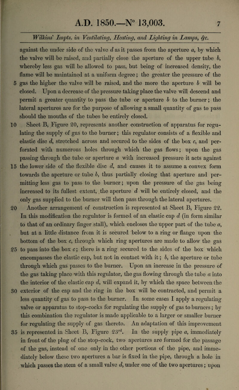 Wilkins Lmpts. in Ventilating, Heating, and Lighting in Lamps, <§c. against tlie under side of the valve d as it passes from the aperture a, by which the valve will be raised, and partially close the aperture of the upper tube b, whereby less gas will be allowed to pass, but being of increased density, the flame will be maintained at a uniform degree; the greater the pressure of the 5 gas the higher the valve will be raised, and the more the aperture b will be closed. Upon a decrease of the pressure taking place the valve will descend and permit a greater quantity to pass the tube or aperture b to the burner; the lateral apertures are for the purpose of allowing a small quantity of gas to pass should the mouths of the tubes be entirely closed. 10 Sheet B, Figure 20, represents another construction of apparatus for regu¬ lating the supply of gas to the burner; this regulator consists of a flexible and elastic disc d, stretched across and secured to the sides of the box c, and per¬ forated with numerous holes through which the gas flows; upon the gas passing through the tube or aperture a with increased pressure it acts against 15 the lower side of the flexible disc d, and causes it to assume a convex form towards the aperture or tube b, thus partially closing that aperture and per¬ mitting less gas to pass to the burner; upon the pressure of the gas being increased to its fullest extent, the aperture d will be entirely closed, and the only gas supplied to the burner will then pass through the lateral apertures. 20 Another arrangement of construction is represented at Sheet B, Figure 22. In this modification the regulator is formed of an elastic cap d (in form similar to that of an ordinary finger stall), which encloses the upper part of the tube a, but at a little distance from it is secured below to a ring or flange upon the bottom of the box c, through which ring apertures are made to allow the gas 25 to pass into the box c; there is a ring secured to the sides of the box which encompasses the elastic cap, but not in contact with it; b, the aperture or tube through which gas passes to the burner. Upon an increase in the pressure of the gas taking place with this regulator, the gas flowing through the tube a into the interior of the elastic cap d, will expand it, by which the space between the 30 exterior of the cap and the ring in the box will be contracted, and permit a less quantity cf gas to pass to the burner. In some cases I apply a regulating valve or apparatus to stop-cocks for regulating the supply of gas to burners; by this combination the regulator is made applicable to a larger or smaller burner for regulating the supply of gas thereto. An adaptation of this improvement 35 is represented in Sheet B, Figure 23rd. In the supply pipe a, immediately in front of the plug of the stop-cock, two apertures are formed for the passage of the gas, instead of one only in the other portions of the pipe, and imme¬ diately below these two apertures a bar is fixed in the pipe, through a hole in which passes the stem of a small valve d, under one of the two apertures; upon